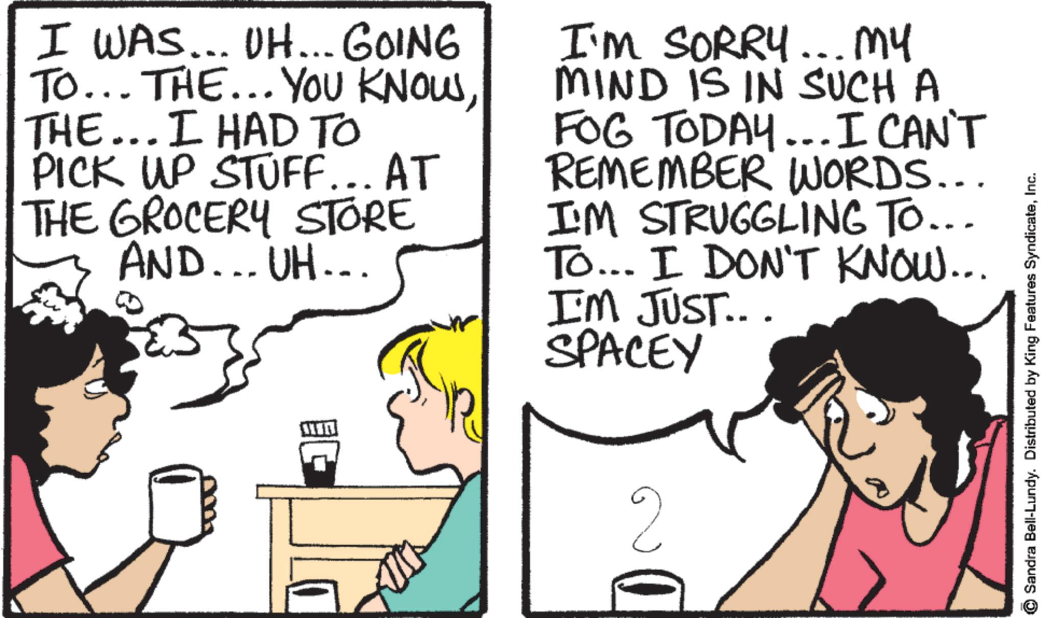 Comic book OCR: I WAS... UH... GOING TO... THE... YOU KNOWTHE... I HAD TO PICK UP STUFF... AT THE GROCERY STORE AND... UH... I'M SORRY... My MIND IS IN SUCH A FOG TODAY... I CAN'T REMEMBER WORDS... I'M STRUGGLING TO... To... I DON'T KNOW... I'M JUST... SPACEY 2 Sandra Bell-Lundy. Distributed by King Features SyndicateInc. I WAS ... UH ... GOING TO ... THE ... YOU KNOWTHE ... I HAD TO PICK UP STUFF ... AT THE GROCERY STORE AND ... UH ... I'M SORRY ... My MIND IS IN SUCH A FOG TODAY ... I CAN'T REMEMBER WORDS ... I'M STRUGGLING TO ... To ... I DON'T KNOW ... I'M JUST ... SPACEY 2 Sandra Bell - Lundy . Distributed by King Features Syndicate