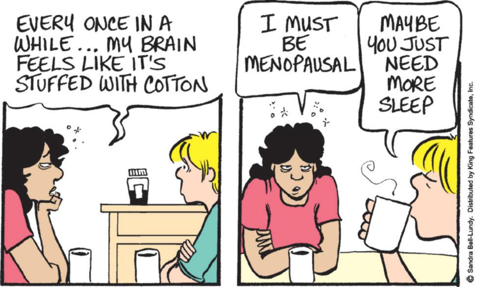 Pleased OCR: EVERY ONCE IN A WHILE... MY BRAIN FEELS LIKE IT'S STUFFED WITH COTTON I MUST BE MENOPAUSAL MAYBE YOU JUST NEED MORE 7 C SLEEP Sandra Bell-Lundy. Distributed by King Features SyndicateInc. EVERY ONCE IN A WHILE ... MY BRAIN FEELS LIKE IT'S STUFFED WITH COTTON I MUST BE MENOPAUSAL MAYBE YOU JUST NEED MORE 7 C SLEEP Sandra Bell - Lundy . Distributed by King Features Syndicate