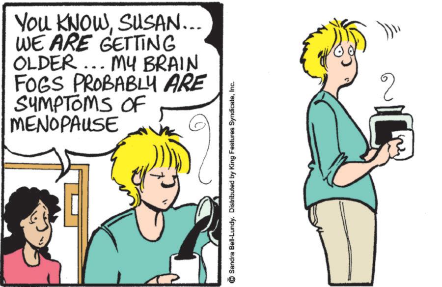 Animated cartoon OCR: YOU KNOWSUSAN... WE ARE GETTING OLDER... MY BRAIN FOGS PROBABLY ARE SYMPTOMS OF MENOPAUSE Sandra Bell-Lundy. Distributed by King Features SyndicateInc. ? YOU KNOWSUSAN ... WE ARE GETTING OLDER ... MY BRAIN FOGS PROBABLY ARE SYMPTOMS OF MENOPAUSE Sandra Bell - Lundy . Distributed by King Features SyndicateInc. ?