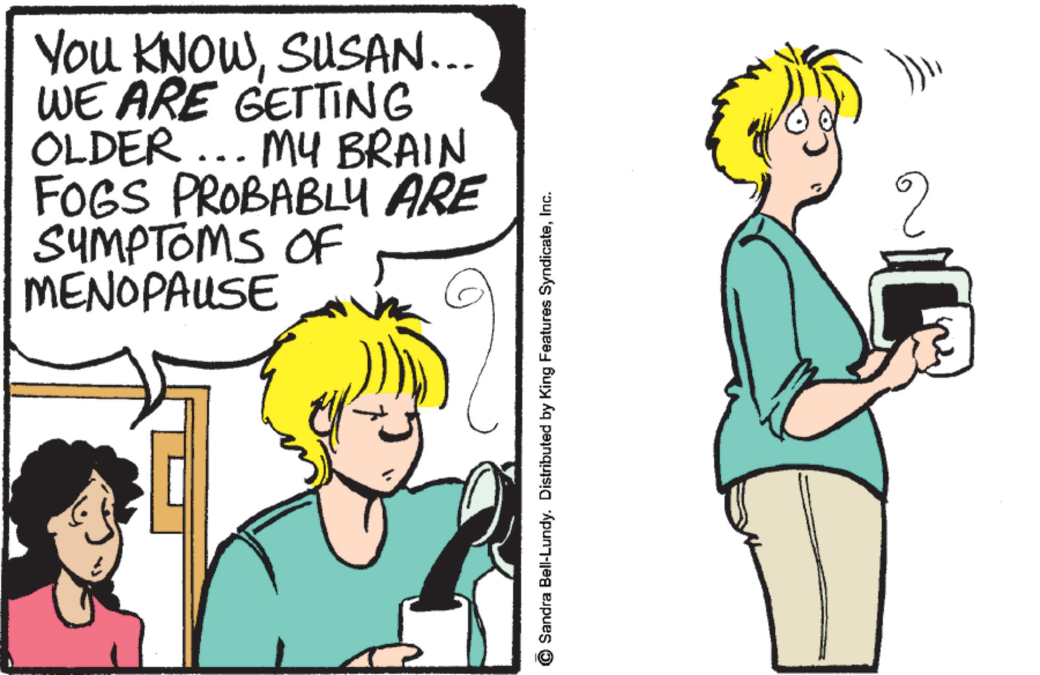 Animated cartoon OCR: YOU KNOWSUSAN... WE ARE GETTING OLDER... MY BRAIN FOGS PROBABLY ARE SYMPTOMS OF MENOPAUSE Sandra Bell-Lundy. Distributed by King Features SyndicateInc. ? YOU KNOWSUSAN ... WE ARE GETTING OLDER ... MY BRAIN FOGS PROBABLY ARE SYMPTOMS OF MENOPAUSE Sandra Bell - Lundy . Distributed by King Features SyndicateInc. ?