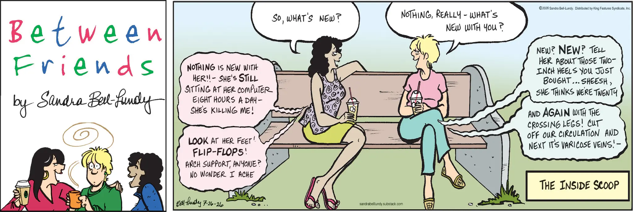 Comic book OCR: Between Friends by Sandra Bell-fundy NOTHING IS NEW WITH HER!! SHE'S STILL SITTING AT HER COMPUTER EIGHT HOURS A DAY- SHE'S KILLING ME! LOOK AT HER FEET! FLIP-FLOPS! ARCH SUPPORTANYONE? NO WONDER I ACHE Belly 7-26-26 SOWHAT'S NEW? NOTHINGREALLY-WHAT'S NEW WITH YOU? sandrabelllundy.substack.com ©2026 Sandra Bell-Lundy. Distributed by King Features SyndicateInc. NEW? NEW? TELL HER ABOUT THOSE TWO- INCH HEELS YOU JUST BOUGHT... SHEESHSHE THINKS WERE TWENTY AND AGAIN WITH THE CROSSING LEGS! CUT OFF OUR CIRCULATION AND NEXT IT'S VARICOSE VEINS!- THE INSIDE SCOOP Between Friends by Sandra Bell - fundy NOTHING IS NEW WITH HER !! SHE'S STILL SITTING AT HER COMPUTER EIGHT HOURS A DAY- SHE'S KILLING ME ! LOOK AT HER FEET ! FLIP - FLOPS ! ARCH SUPPORTANYONE ? NO WONDER I ACHE Belly 7-26-26 SOWHAT'S NEW ? NOTHINGREALLY - WHAT'S NEW WITH YOU ? sandrabelllundy.substack.com © 2026 Sandra Bell - Lundy . Distributed by King Features SyndicateInc. NEW ? NEW ? TELL HER ABOUT THOSE TWO- INCH HEELS YOU JUST BOUGHT ... SHEESHSHE THINKS WERE TWENTY AND AGAIN WITH THE CROSSING LEGS ! CUT OFF OUR CIRCULATION AND NEXT IT'S VARICOSE VEINS ! - THE INSIDE SCOOP