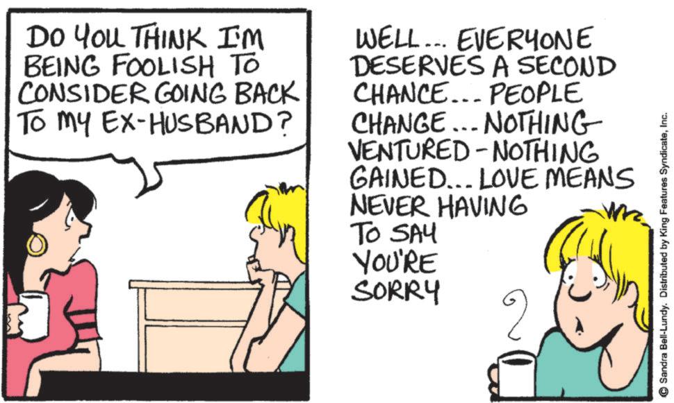 Photo caption OCR: DO YOU THINK I'M BEING FOOLISH TO CONSIDER GOING BACK To my EX-HUSBAND? WELL... EVERYONE DESERVES A SECOND CHANCE... PEOPLE CHANGE... NOTHING VENTURED - NOTHING GAINED... LOVE MEANS NEVER HAVING TO SAY YOU'RE SORRY ©Sandra Bell-Lundy. Distributed by King Features SyndicateInc. DO YOU THINK I'M BEING FOOLISH TO CONSIDER GOING BACK To my EX - HUSBAND ? WELL ... EVERYONE DESERVES A SECOND CHANCE ... PEOPLE CHANGE ... NOTHING VENTURED - NOTHING GAINED ... LOVE MEANS NEVER HAVING TO SAY YOU'RE SORRY © Sandra Bell - Lundy . Distributed by King Features Syndicate