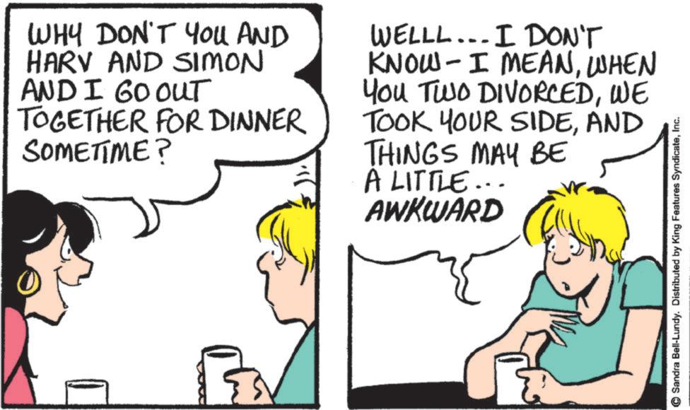 Comics OCR: WHY DON'T YOU AND HARV AND SIMON AND I GO OUT TOGETHER FOR DINNER SOMETIME? WELLL... I DON'T KNOW- I MEANWHEN You TWO DIVORCEDWE TOOK YOUR SIDEAND THINGS MAY BE A LITTLE... AWKWARD Sandra Bell-Lundy. Distributed by King Features SyndicateInc. WHY DON'T YOU AND HARV AND SIMON AND I GO OUT TOGETHER FOR DINNER SOMETIME ? WELLL ... I DON'T KNOW- I MEANWHEN You TWO DIVORCEDWE TOOK YOUR SIDEAND THINGS MAY BE A LITTLE ... AWKWARD Sandra Bell - Lundy . Distributed by King Features Syndicate