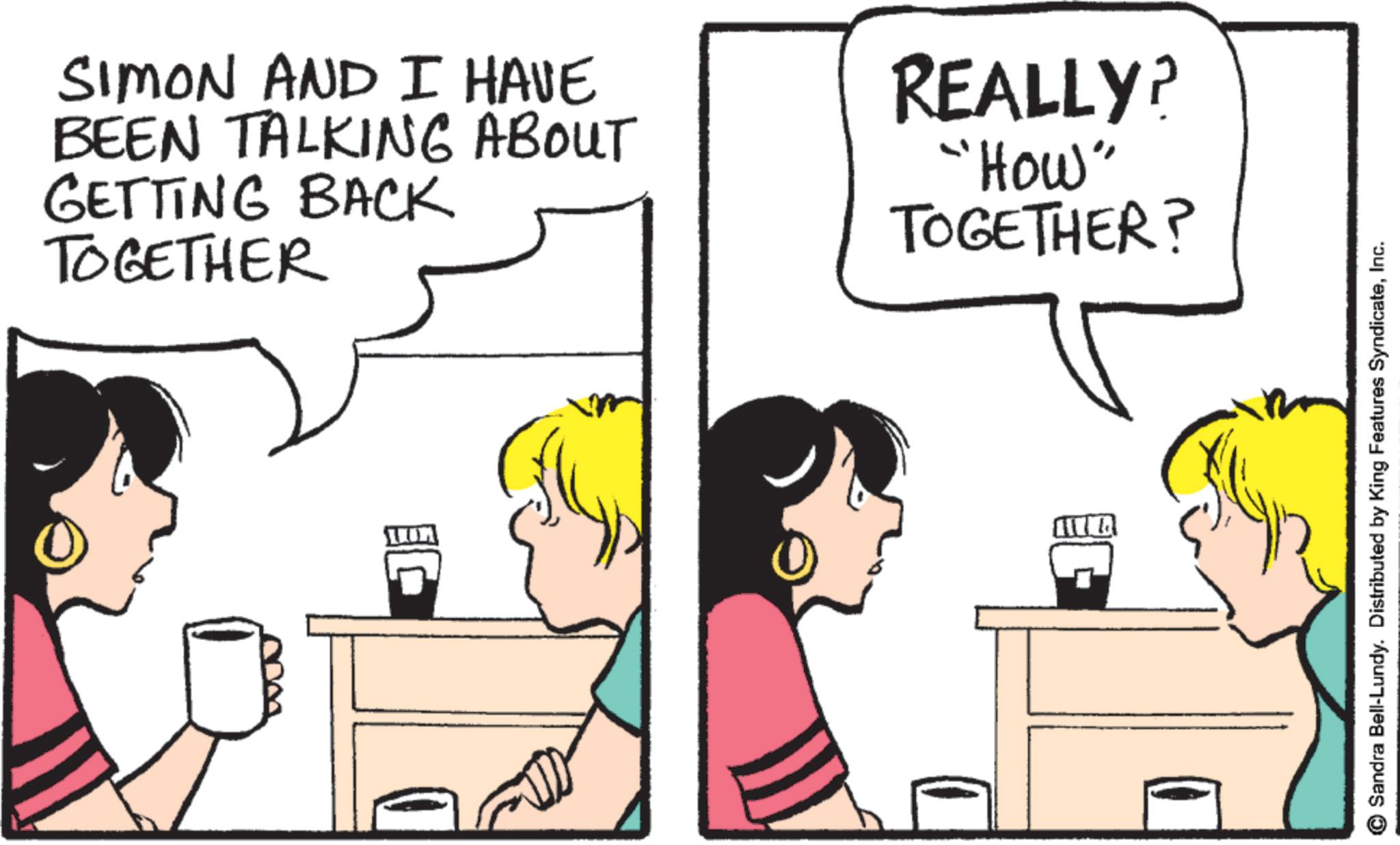 Comic book OCR: SIMON AND I HAVE BEEN TALKING ABOUT GETTING BACK TOGETHER REALLY? "How" TOGETHER? Sandra Bell-Lundy. Distributed by King Features SyndicateInc. SIMON AND I HAVE BEEN TALKING ABOUT GETTING BACK TOGETHER REALLY ? " How " TOGETHER ? Sandra Bell - Lundy . Distributed by King Features Syndicate