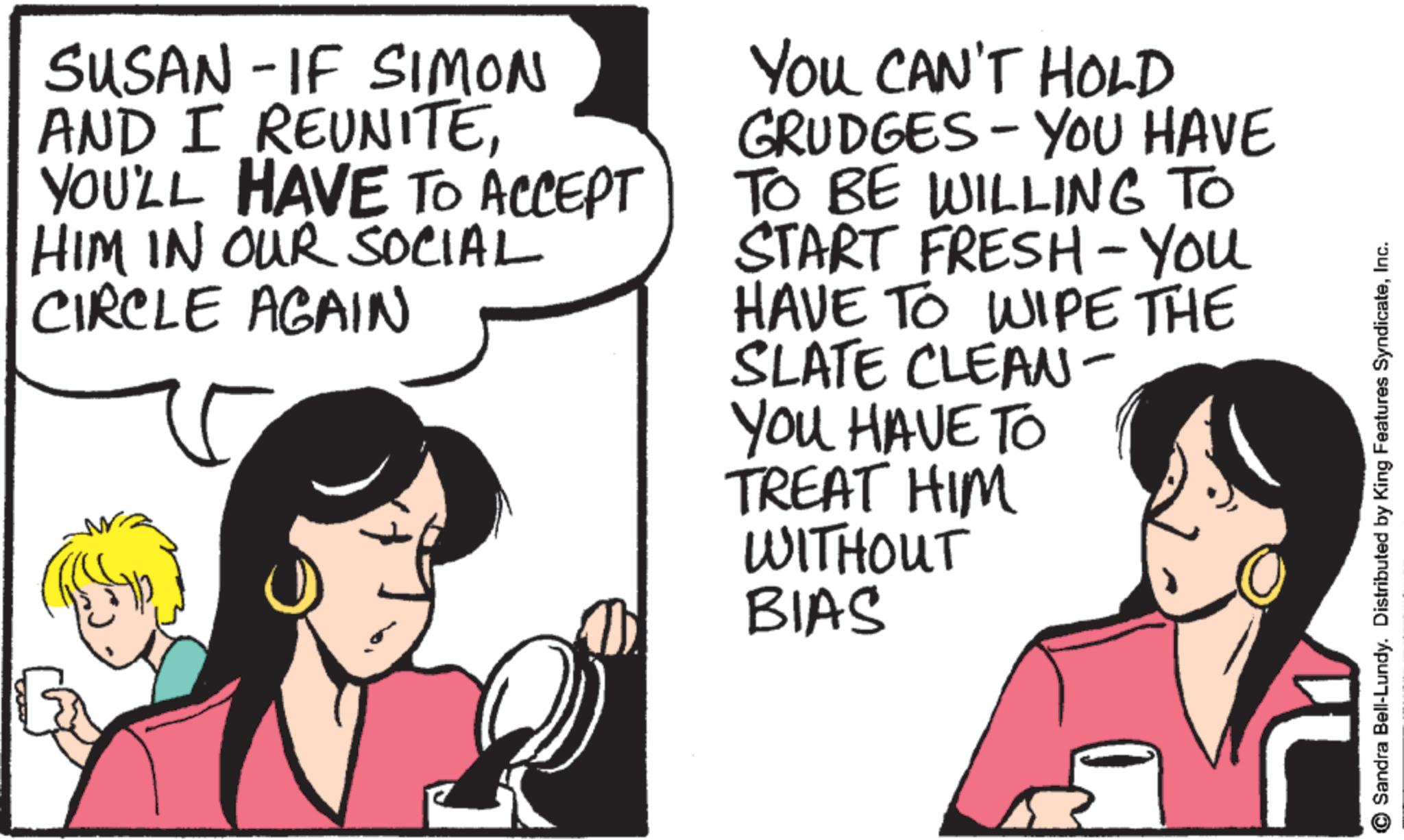 Conversation OCR: SUSAN - IF SIMON AND I REUNITEYOU'LL HAVE TO ACCEPT HIM IN OUR SOCIAL CIRCLE AGAIN YOU CAN'T HOLD GRUDGES - YOU HAVE TO BE WILLING TO START FRESH - YOU HAVE TO WIPE THE SLATE CLEAN- You HAVE TO TREAT HIM WITHOUT BIAS Sandra Bell-Lundy. Distributed by King Features SyndicateInc. SUSAN - IF SIMON AND I REUNITEYOU'LL HAVE TO ACCEPT HIM IN OUR SOCIAL CIRCLE AGAIN YOU CAN'T HOLD GRUDGES - YOU HAVE TO BE WILLING TO START FRESH - YOU HAVE TO WIPE THE SLATE CLEAN- You HAVE TO TREAT HIM WITHOUT BIAS Sandra Bell - Lundy . Distributed by King Features Syndicate