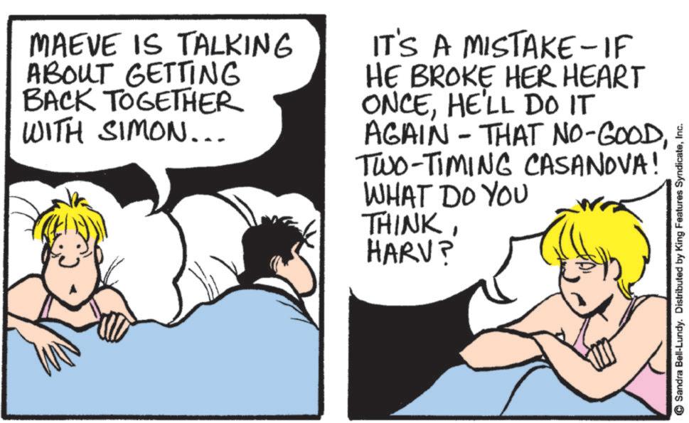 Sleep OCR: MAEVE IS TALKING ABOUT GETTING BACK TOGETHER WITH SIMON... IT'S A MISTAKE-IF HE BROKE HER HEART ONCEHE'LL DO IT AGAIN - THAT NO-GOODTWO-TIMING CASANOVA! WHAT DO YOU THINKHARV? Sandra Bell-Lundy. Distributed by King Features SyndicateInc. MAEVE IS TALKING ABOUT GETTING BACK TOGETHER WITH SIMON ... IT'S A MISTAKE - IF HE BROKE HER HEART ONCEHE'LL DO IT AGAIN - THAT NO - GOODTWO - TIMING CASANOVA ! WHAT DO YOU THINKHARV ? Sandra Bell - Lundy . Distributed by King Features Syndicate