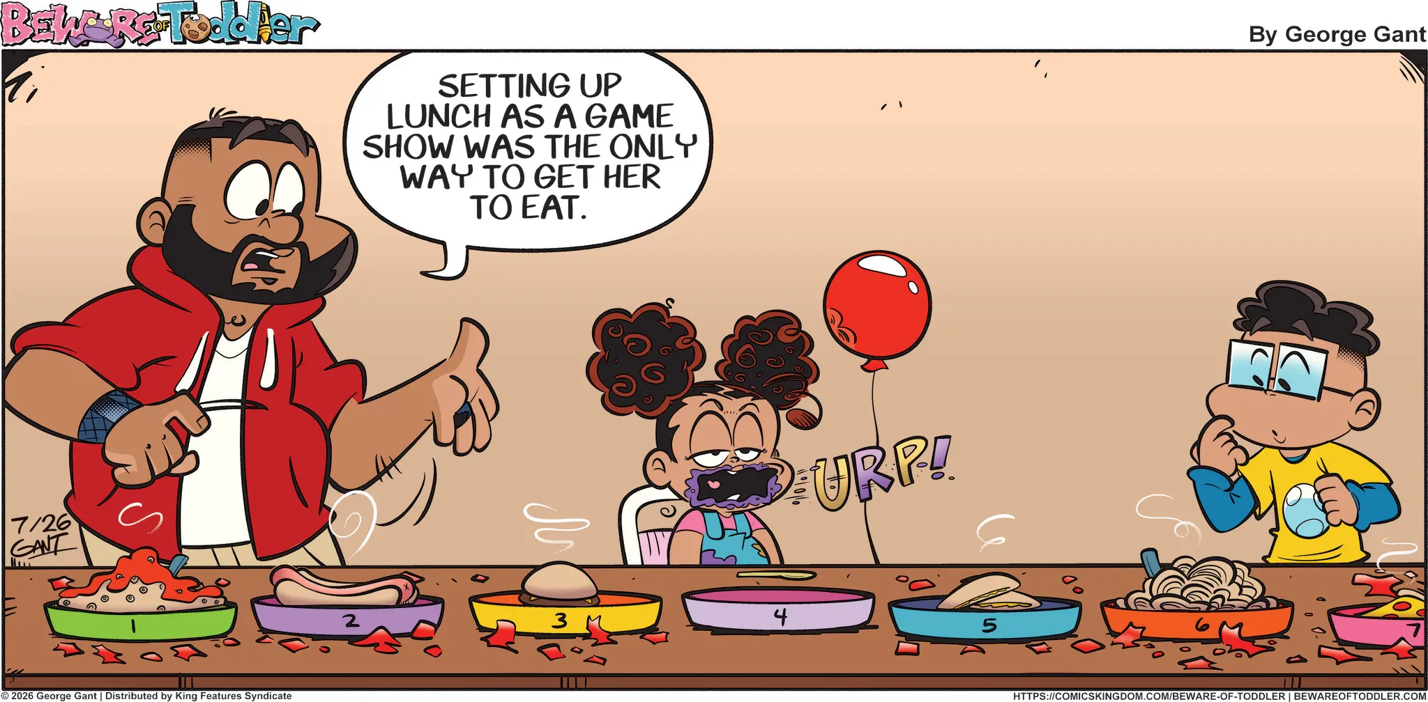Clip art OCR: BEWARE-Toddler 7/26 GANT © 2026 George Gant | Distributed by King Features Syndicate SETTING UP LUNCH AS A GAME SHOW WAS THE ONLY WAY TO GET HER TO EAT. URP! 4 5 By George Gant HTTPS://COMICSKINGDOM.COM/BEWARE-OF-TODDLER | BEWARE OFTODDLER.COM BEWARE - Toddler 7/26 GANT © 2026 George Gant | Distributed by King Features Syndicate SETTING UP LUNCH AS A GAME SHOW WAS THE ONLY WAY TO GET HER TO EAT . URP ! 4 5 By George Gant HTTPS://COMICSKINGDOM.COM/BEWARE-OF-TODDLER | BEWARE OFTODDLER.COM