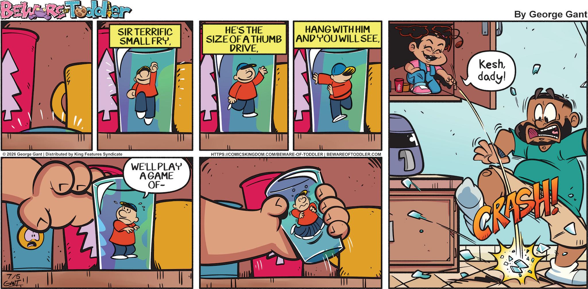 Pleased OCR: BEWARE Toddler SIR TERRIFIC SMALL FRYHE'S THE SIZE OF A THUMB DRIVEHANG WITH HIM AND YOU WILL SEEdady! © 2026 George Gant | Distributed by King Features Syndicate WE'LL PLAY AGAME OF- HTTPS://COMICSKINGDOM.COM/BEWARE-OF-TODDLER | BEWAREOFTODDLER.COM 7/5 GANT By George Gant GRASH 2:0 BEWARE Toddler SIR TERRIFIC SMALL FRYHE'S THE SIZE OF A THUMB DRIVEHANG WITH HIM AND YOU WILL SEEdady ! © 2026 George Gant | Distributed by King Features Syndicate WE'LL PLAY AGAME OF- HTTPS://COMICSKINGDOM.COM/BEWARE-OF-TODDLER | BEWAREOFTODDLER.COM 7/5 GANT By George Gant GRASH 2 : 0
