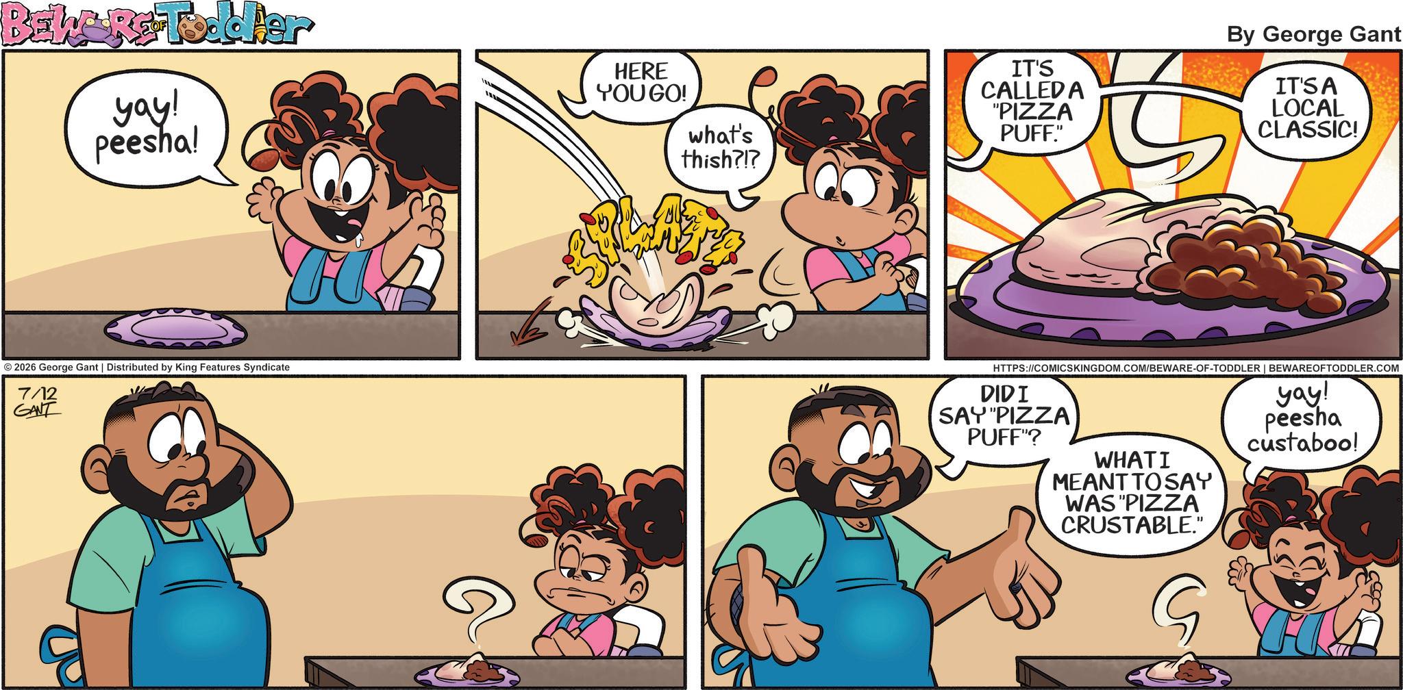 Comic book OCR: BELGRC-Toddler yay! peesha! HERE YOU GO! what's thish?!? IT'S CALLED A "PIZZA PUFF." By George Gant IT'S A LOCAL CLASSIC! ©2026 George Gant | Distributed by King Features Syndicate 7/12 GANT HTTPS://COMICSKINGDOM.COM/BEWARE-OF-TODDLER | BEWAREOFTODDLER.COM SAY "PIZZA DIDI PUFF"? WHATI MEANT TO SAY WAS "PIZZA CRUSTABLE." G yay! peesha custaboo! BELGRC - Toddler yay ! peesha ! HERE YOU GO ! what's thish ? ! ? IT'S CALLED A " PIZZA PUFF . " By George Gant IT'S A LOCAL CLASSIC ! © 2026 George Gant | Distributed by King Features Syndicate 7/12 GANT HTTPS://COMICSKINGDOM.COM/BEWARE-OF-TODDLER | BEWAREOFTODDLER.COM SAY " PIZZA DIDI PUFF " ? WHATI MEANT TO SAY WAS " PIZZA CRUSTABLE . " G yay ! peesha custaboo !