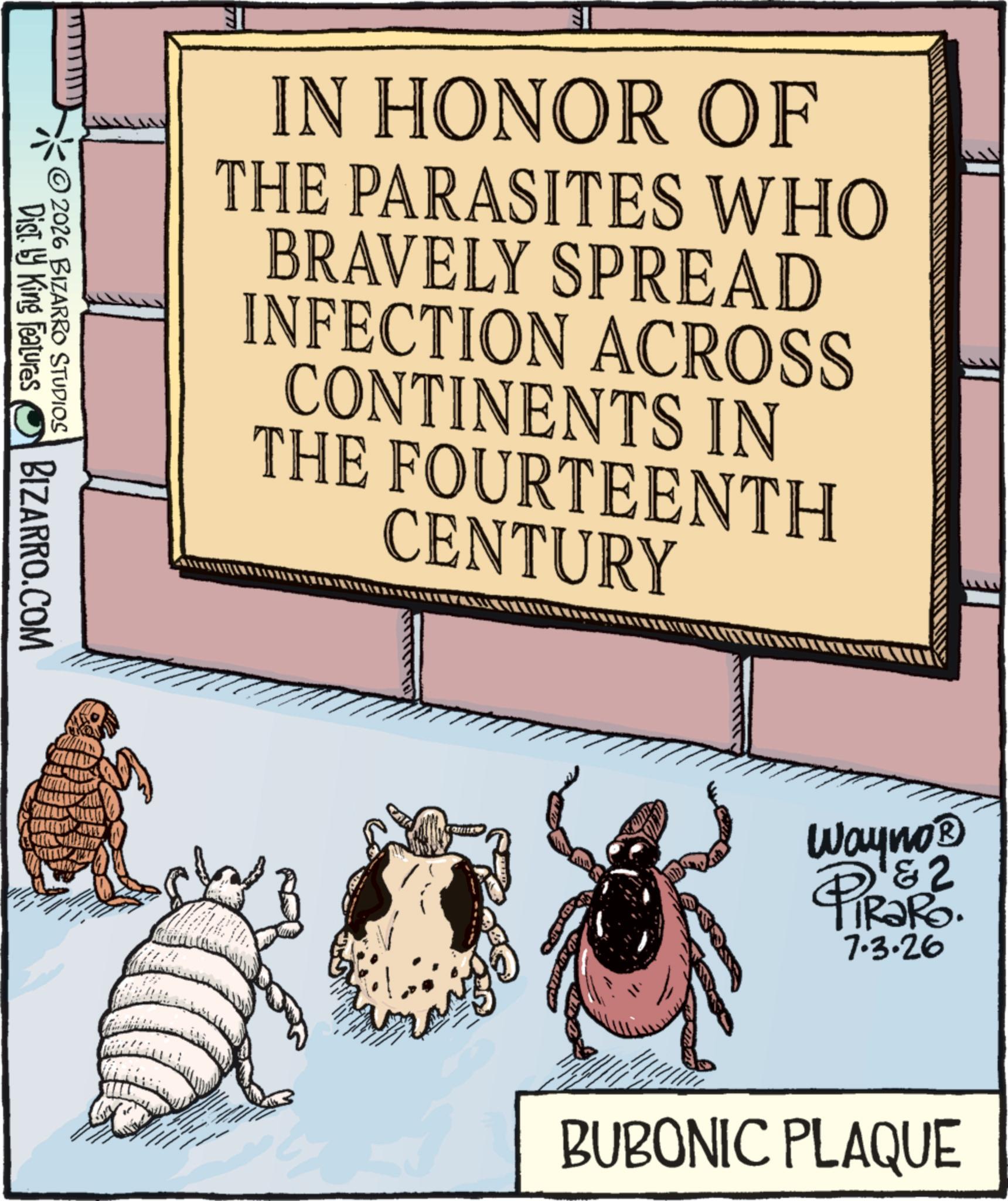 Arthropod OCR: IN HONOR OF THE PARASITES WHO BRAVELY SPREAD INFECTION ACROSS CONTINENTS IN THE FOURTEENTH CENTURY Dist. by King Features 2026 BIZARRO STUDIOS BIZARRO.COM Wayno? &2 PiRaRo. 7.3.26 BUBONIC PLAQUE IN HONOR OF THE PARASITES WHO BRAVELY SPREAD INFECTION ACROSS CONTINENTS IN THE FOURTEENTH CENTURY Dist . by King Features 2026 BIZARRO STUDIOS BIZARRO.COM Wayno? & 2 PiRaRo . 7.3.26 BUBONIC PLAQUE
