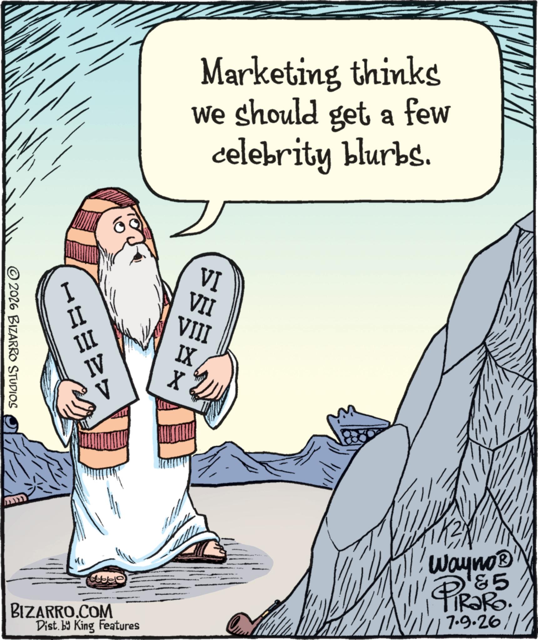 Prophet OCR: Marketing thinks we should get a few celebrity blurbs. I H=32> 2026 BIZARRO STUDIOS VI VII VIII BIZARRO.COM Dist. by King Features Wayno? &5 PiRaRo 1/11/17.9.26/11 Marketing thinks we should get a few celebrity blurbs . I H = 32 > 2026 BIZARRO STUDIOS VI VII VIII BIZARRO.COM Dist . by King Features Wayno? & 5 PiRaRo 1 / 11 / 17.9.26 / 11