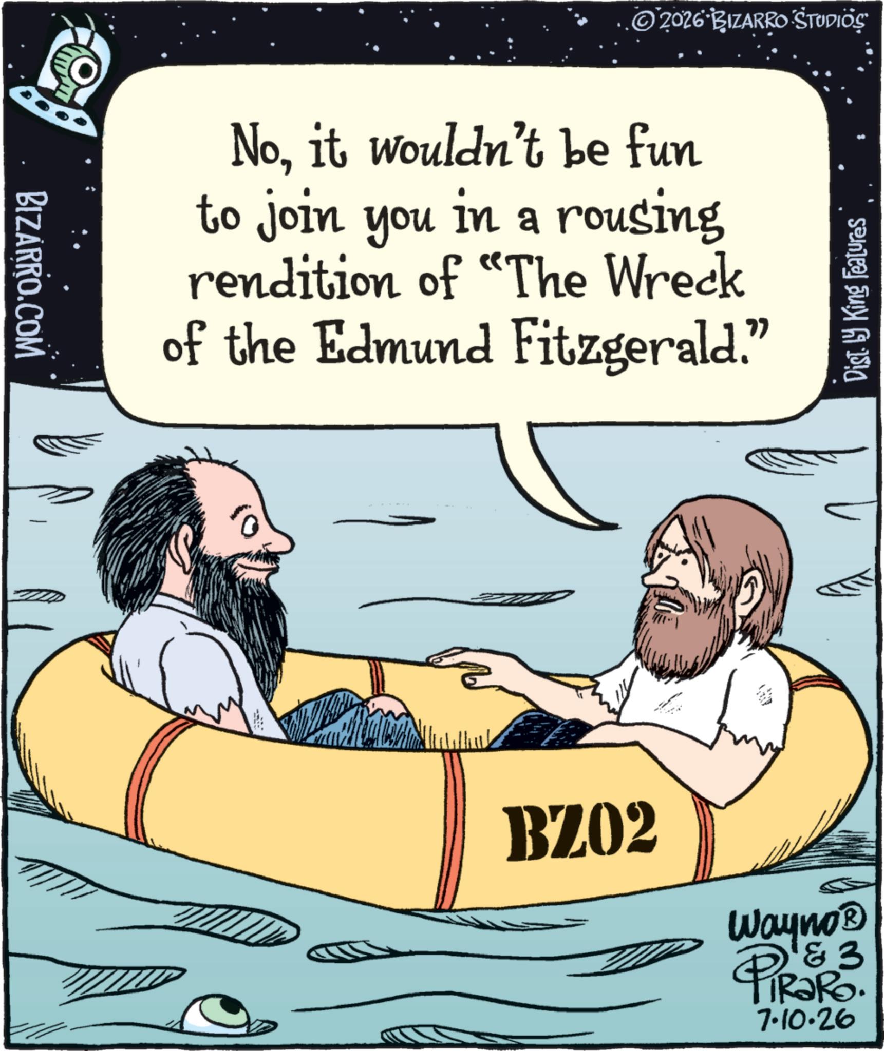 Animation OCR: BIZARRO.COM 2026 BIZARRO STUDIOS Noit wouldn't be fun to join you in a rousing rendition of "The Wreck of the Edmund Fitzgerald." Dist. by King Features BZ02 Wayno? 1 & 3 RaRo. PiRaR 7.10.26 BIZARRO.COM 2026 BIZARRO STUDIOS Noit wouldn't be fun to join you in a rousing rendition of " The Wreck of the Edmund Fitzgerald . " Dist . by King Features BZ02 Wayno? 1 & 3 RaRo . PiRaR 7.10.26