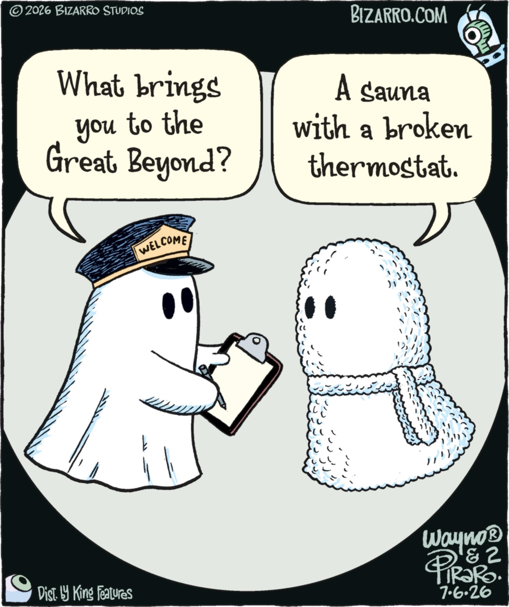 Animation OCR: www. ©2026 BIZARRO STUDIOS What brings you to the Great Beyond? BIZARRO.COM A sauna with a broken thermostat. WELCOME Dist. by King Features Wayno? & 2 PiRaRo. 7.6.26 www . © 2026 BIZARRO STUDIOS What brings you to the Great Beyond ? BIZARRO.COM A sauna with a broken thermostat . WELCOME Dist . by King Features Wayno? & 2 PiRaRo . 7.6.26