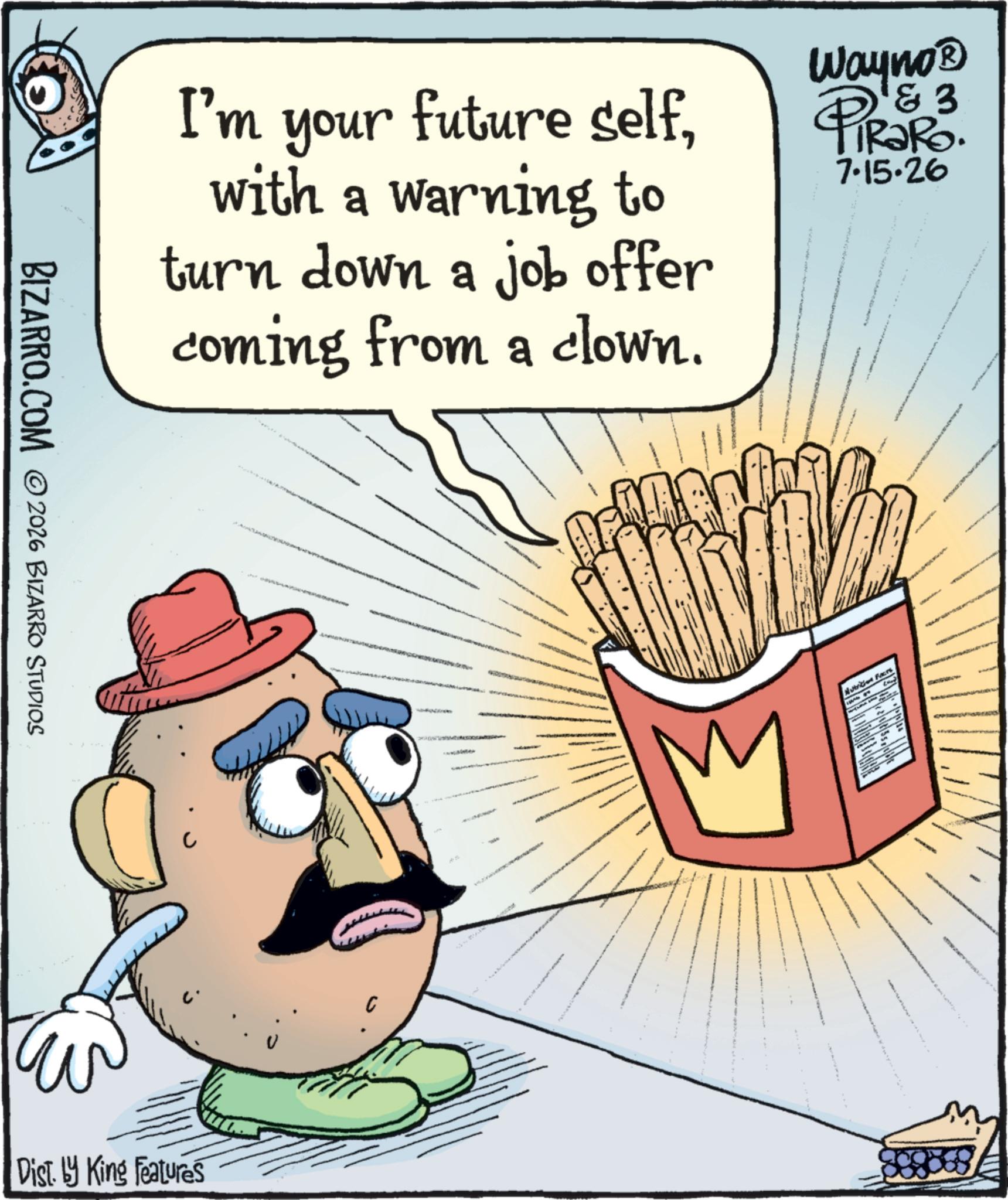 Finger food OCR: BIZARRO.COM ©2026 BIZARRO STUDIOS I'm your future selfwith a warning to turn down a job offer coming from a clown. Wayno? & 3 RaRo. 7.15.26 PIR?R Dist. by King Features C Nattrition Faces Land BIZARRO.COM © 2026 BIZARRO STUDIOS I'm your future selfwith a warning to turn down a job offer coming from a clown . Wayno? & 3 RaRo . 7.15.26 PIR?R Dist . by King Features C Nattrition Faces Land