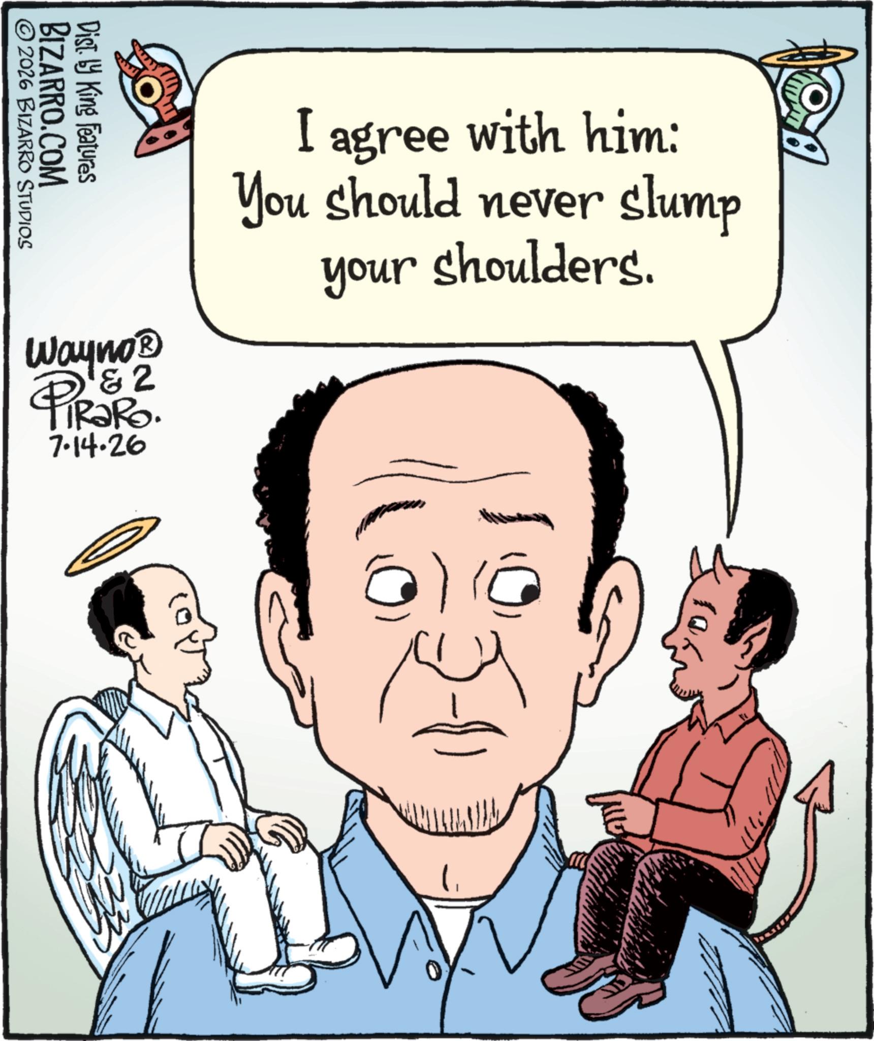 Photo caption OCR: ©2026 BIZARRO STUDIOS BIZARRO.COM Dist. by King Features Wayno? 2 4 PiRaRo. 7.14.26 I agree with him: You should never slump your shoulders. @) (@ ') © 2026 BIZARRO STUDIOS BIZARRO.COM Dist . by King Features Wayno? 2 4 PiRaRo . 7.14.26 I agree with him : You should never slump your shoulders . @ ) ( @ ' )