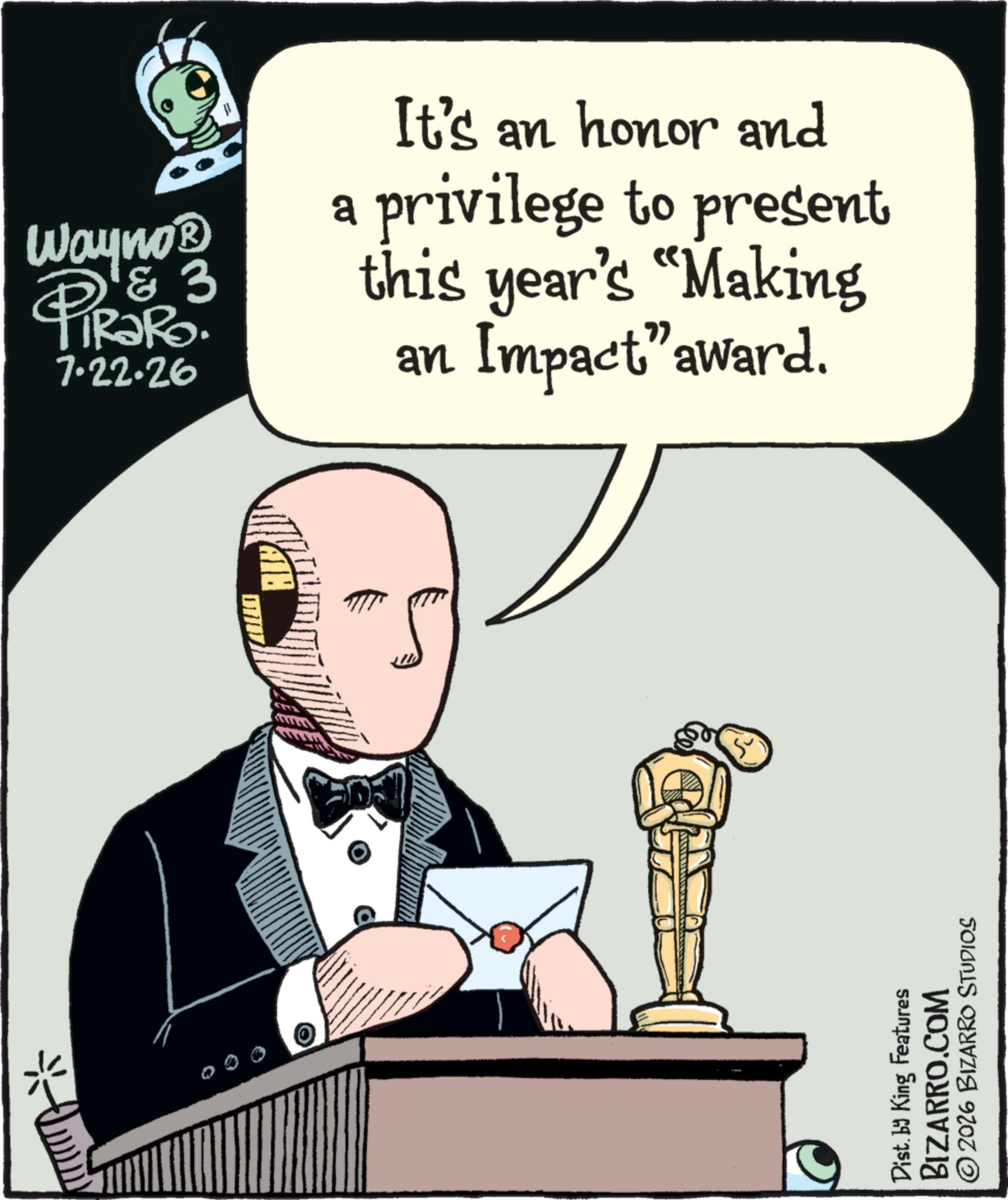 Graphic design OCR: Wayno? & 3 PIR?RO 7.22.26 It's an honor and a privilege to present this year's "Making an Impact" award. ATH Dist. by King Features BIZARRO.COM 2026 BIZARRO STUDIOS Wayno? & 3 PIR?RO 7.22.26 It's an honor and a privilege to present this year's " Making an Impact " award . ATH Dist . by King Features BIZARRO.COM 2026 BIZARRO STUDIOS