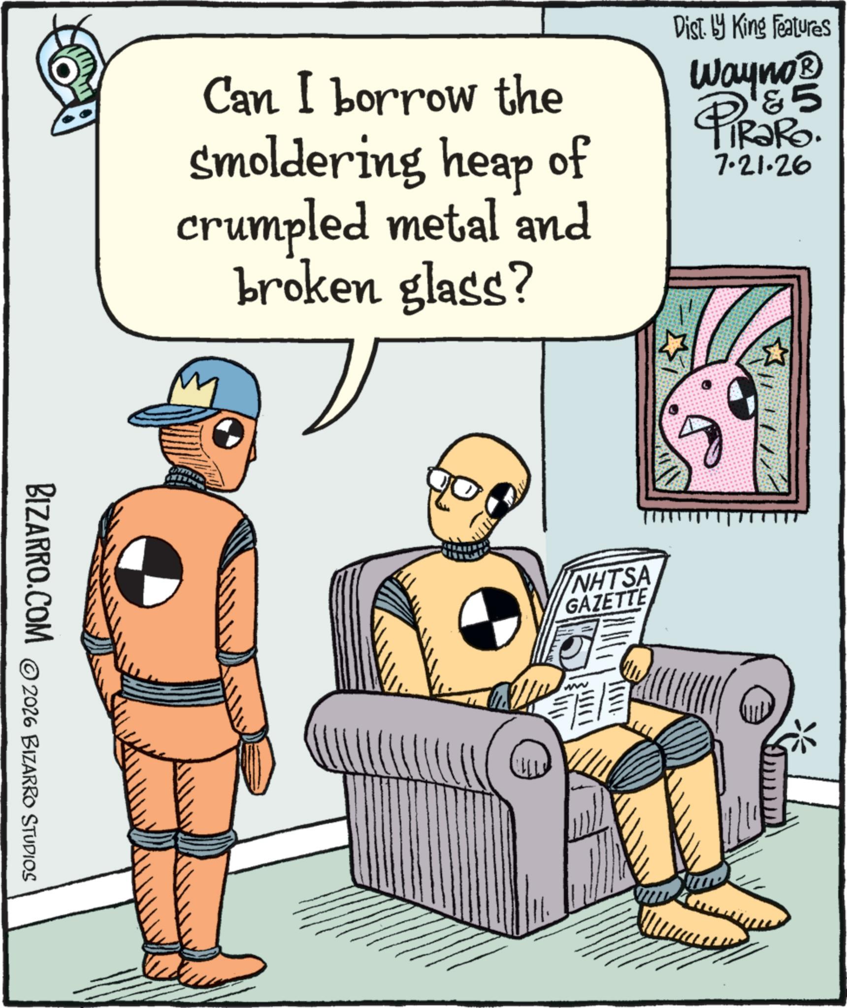 Poster OCR: Can I borrow the smoldering heap of crumpled metal and broken glass? Dist. by King Features Wayno? PIRARD. 7.21.26 BIZARRO.COM 2026 BIZARRO STUDIOS NHTSA GAZETTE ww Can I borrow the smoldering heap of crumpled metal and broken glass ? Dist . by King Features Wayno? PIRARD . 7.21.26 BIZARRO.COM 2026 BIZARRO STUDIOS NHTSA GAZETTE ww