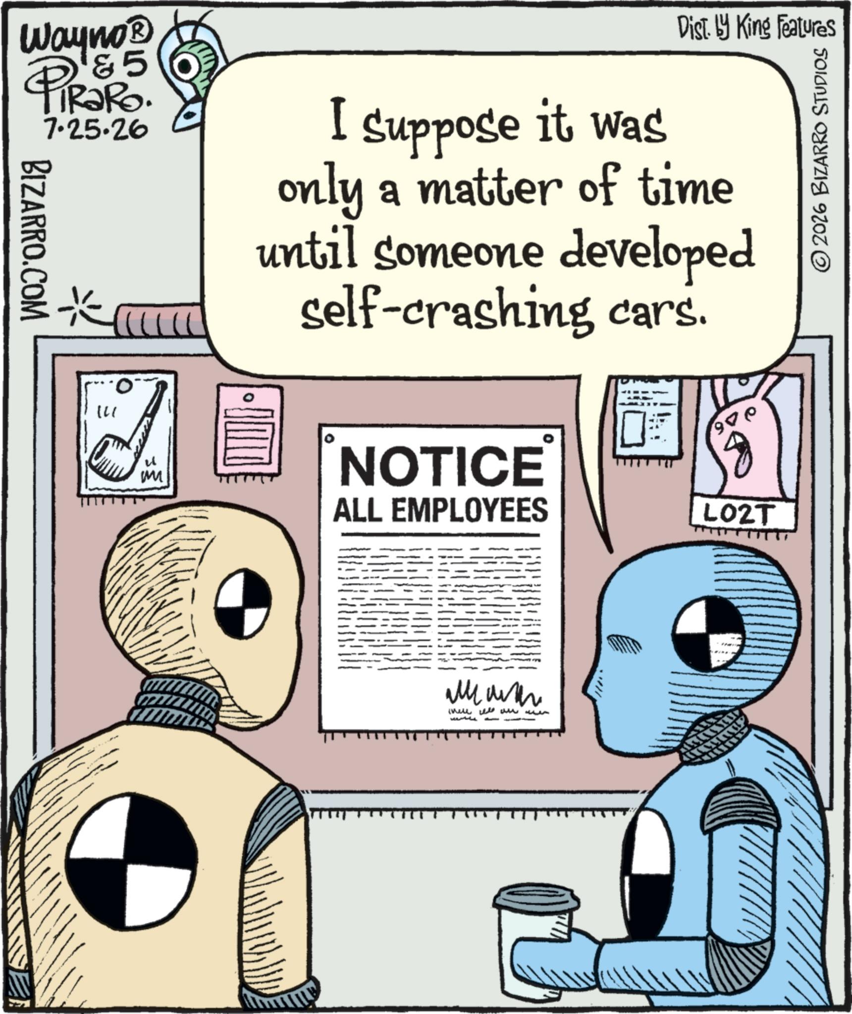 Animated cartoon OCR: Wayno? & 5 PiRaRo. BIZARRO.COM 7.25.26 M I suppose it was Dist. by King Features only a matter of time until someone developed self-crashing cars. NOTICE ALL EMPLOYEES 97 L02T 2026 BIZARRO STUDIOS ????? ?? ??? ?? ? ?????? Wayno? & 5 PiRaRo . BIZARRO.COM 7.25.26 M I suppose it was Dist . by King Features only a matter of time until someone developed self - crashing cars . NOTICE ALL EMPLOYEES 97 L02T 2026 BIZARRO STUDIOS ????? ?? ??? ?? ? ??????