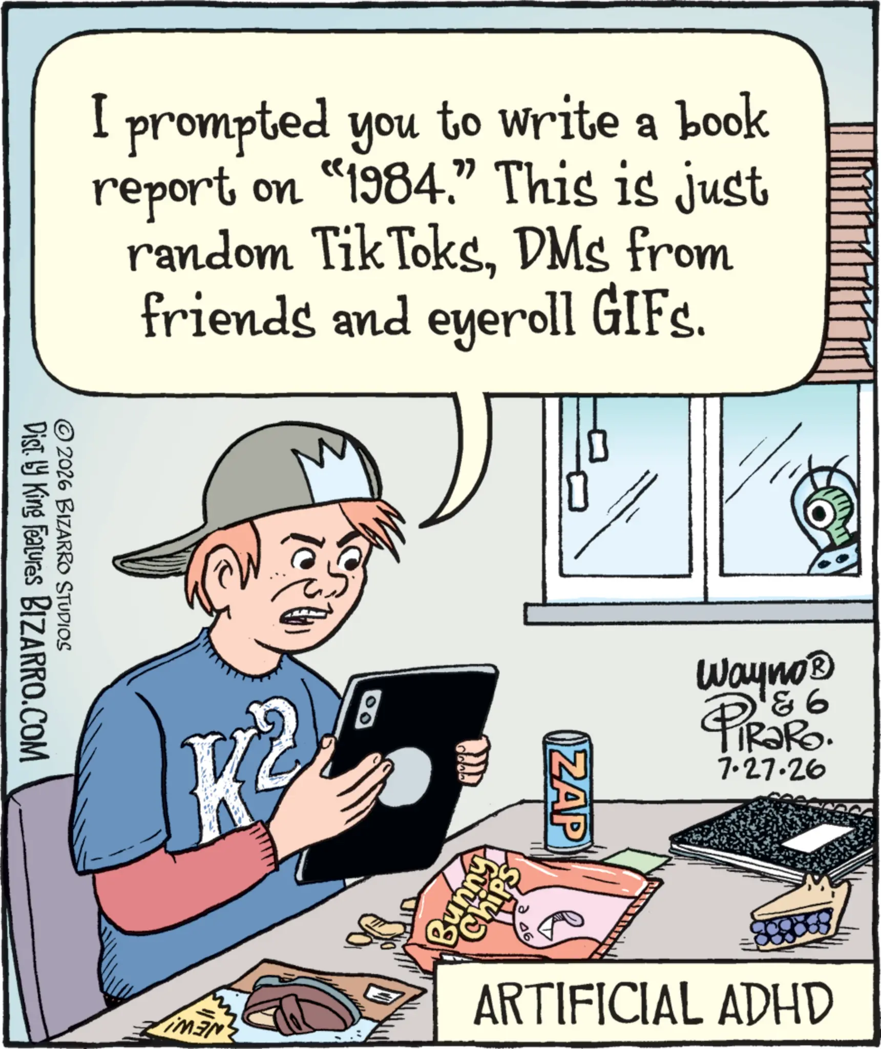 Handwriting OCR: I prompted you to write a book report on "1984.” This is just random Tik ToksDMs from friends and eyeroll GIFs. Dist. by King Features BIZARRO.COM © 2026 BIZARRO STUDIOS K² ZAP Wayno? PiRako. 7.27.26 MEN ARTIFICIAL ADHD I prompted you to write a book report on " 1984. ” This is just random Tik ToksDMs from friends and eyeroll GIFs . Dist . by King Features BIZARRO.COM © 2026 BIZARRO STUDIOS K² ZAP Wayno? PiRako . 7.27.26 MEN ARTIFICIAL ADHD