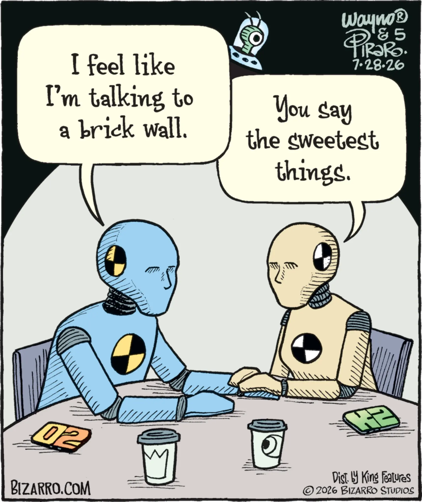 Graphic design OCR: I feel like I'm talking to a brick wall. Wayno? 85 4 You say 7.28.26 the sweetest things. 02 BIZARRO.COM Dist. by King Features 2026 BIZARRO STUDIOS I feel like I'm talking to a brick wall . Wayno? 85 4 You say 7.28.26 the sweetest things . 02 BIZARRO.COM Dist . by King Features 2026 BIZARRO STUDIOS