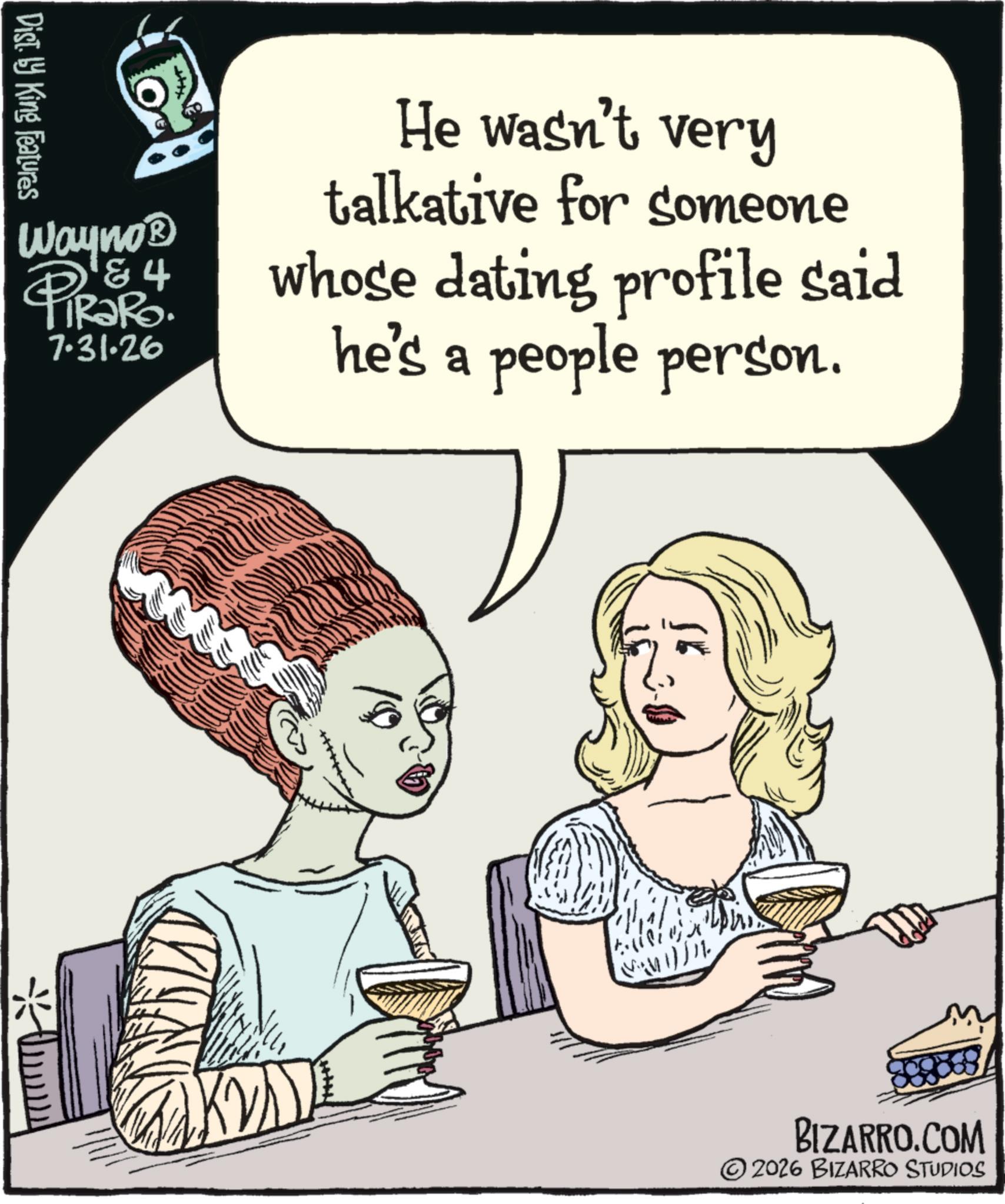 Graphics OCR: Dist. by King Features Wayno? & 4 PiRaRo. 7.31.26 He wasn't very talkative for someone whose dating profile said he's a people person. ??? BIZARRO.COM 2026 BIZARRO STUDIOS Dist . by King Features Wayno? & 4 PiRaRo . 7.31.26 He wasn't very talkative for someone whose dating profile said he's a people person . ??? BIZARRO.COM 2026 BIZARRO STUDIOS