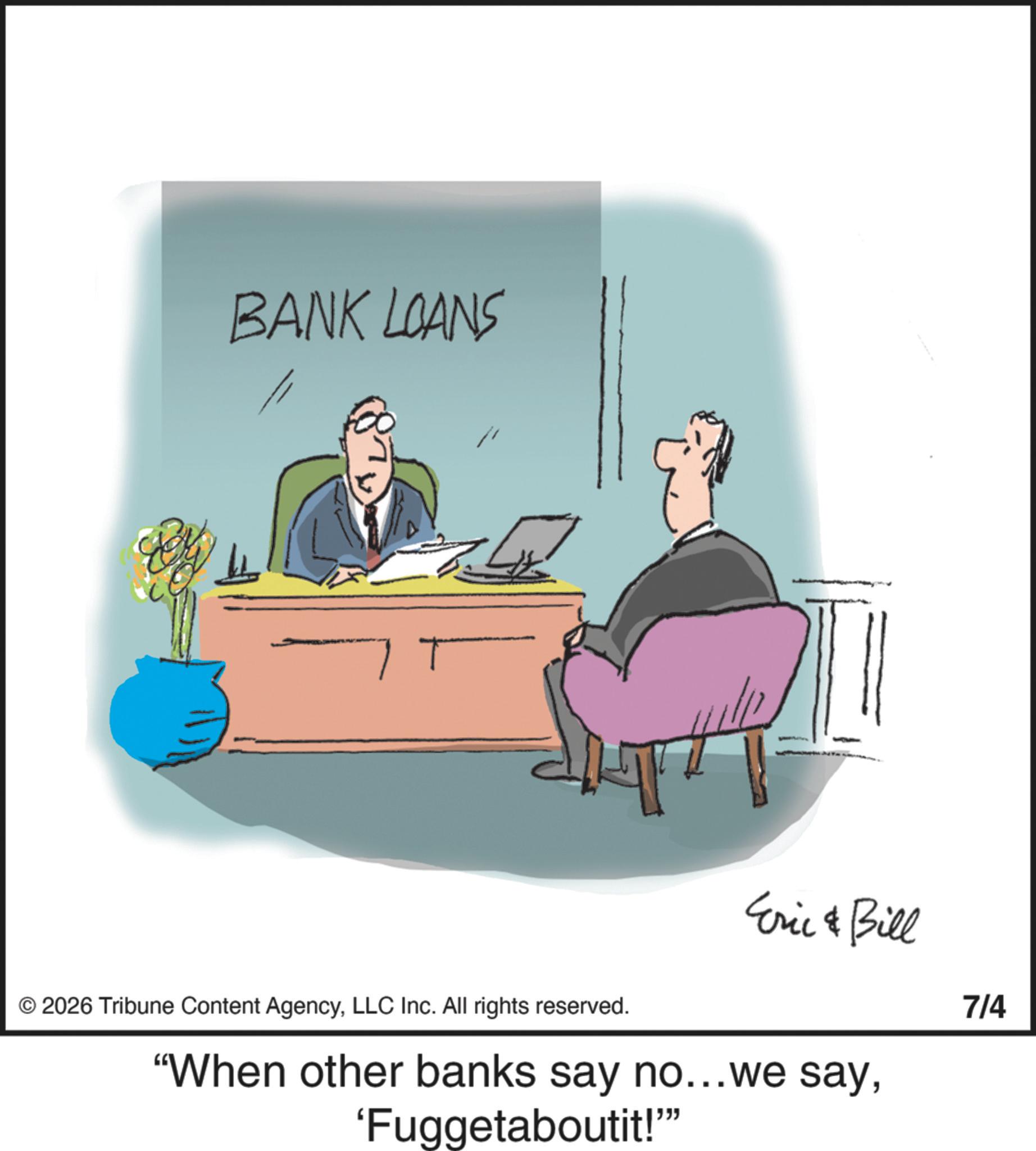 Photo caption OCR: BANK LOANS T © 2026 Tribune Content AgencyLLC Inc. All rights reserved. Eric & Bill "When other banks say no...we say'Fuggetaboutit!"" 7/4 BANK LOANS T © 2026 Tribune Content AgencyLLC Inc. All rights reserved . Eric & Bill " When other banks say no ... we say' Fuggetaboutit ! " " 7/4