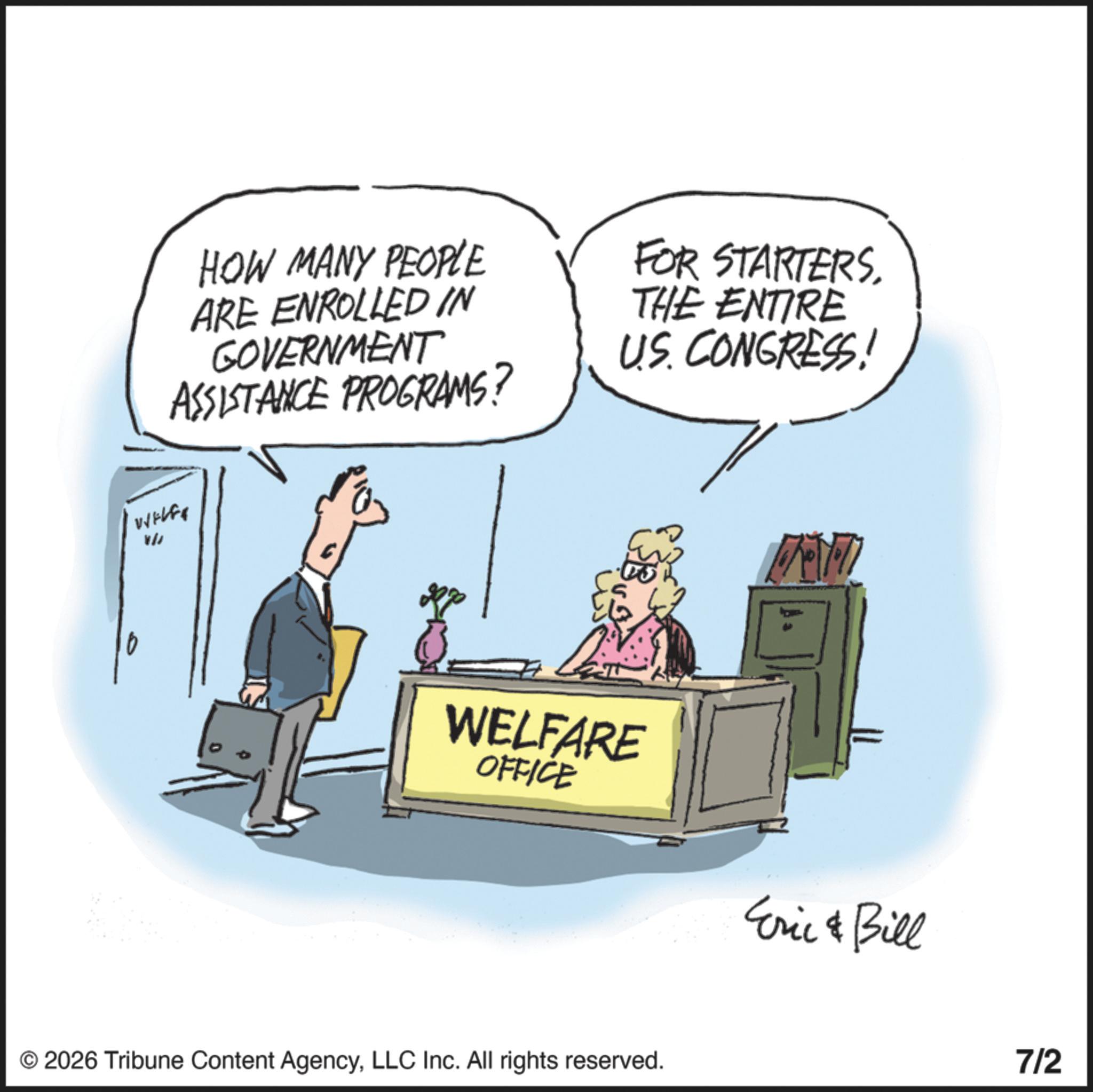 Fiction OCR: HOW MANY PEOPLE ARE ENROLLED IN GOVERNMENT ASSISTANCE PROGRAMS? FOR STARTERSTHE ENTIRE US. CONGRESS! WIELES VW WELFARE OFFICE Eric & Bill © 2026 Tribune Content AgencyLLC Inc. All rights reserved. 7/2 HOW MANY PEOPLE ARE ENROLLED IN GOVERNMENT ASSISTANCE PROGRAMS ? FOR STARTERSTHE ENTIRE US . CONGRESS ! WIELES VW WELFARE OFFICE Eric & Bill © 2026 Tribune Content AgencyLLC Inc. All rights reserved . 7/2