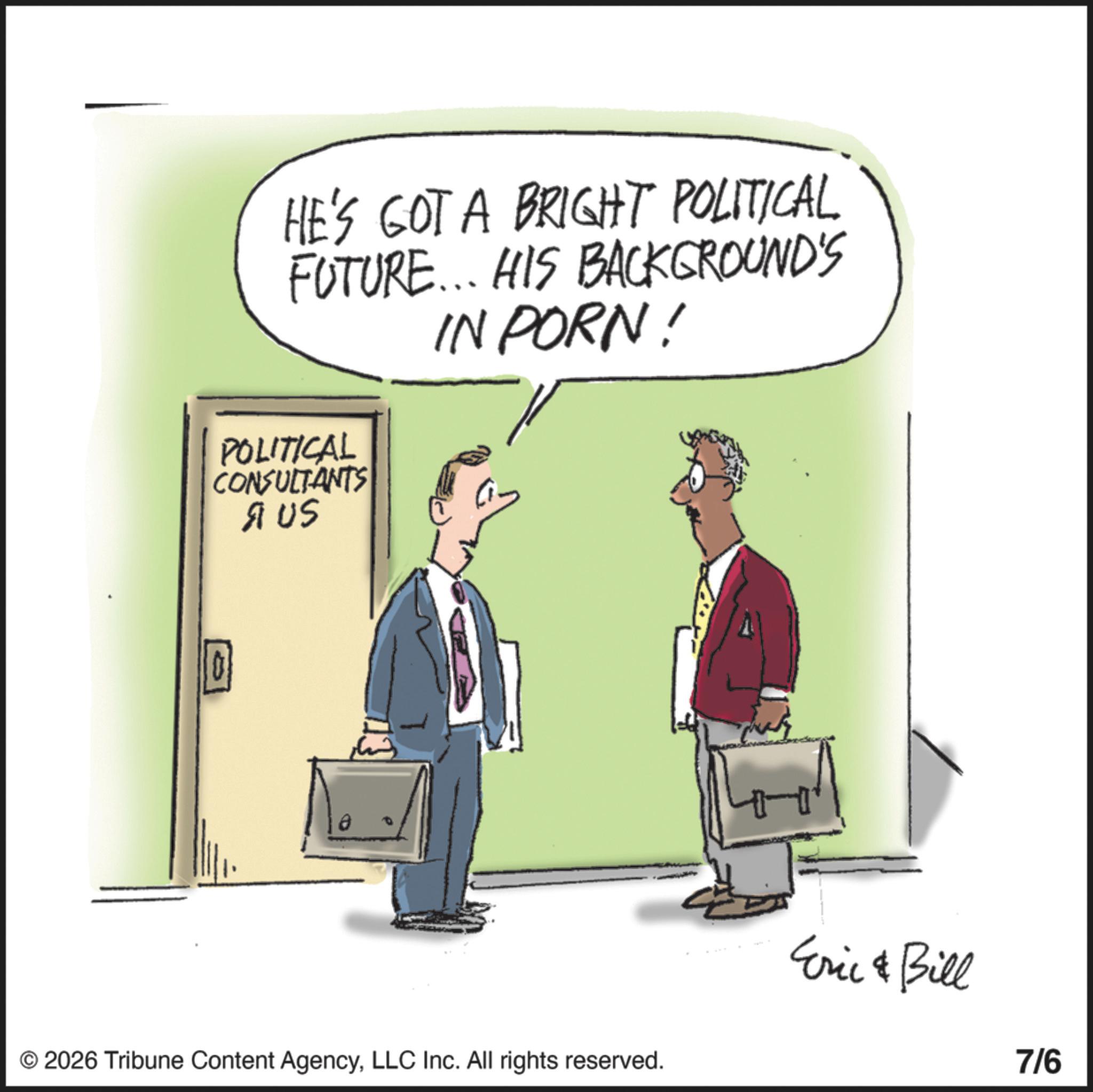 Fiction OCR: HE'S GOT A BRIGHT POLITICAL FUTURE... HIS BACKGROUND'S IN PORN! POLITICAL CONSULTANTS AUS 10 © 2026 Tribune Content AgencyLLC Inc. All rights reserved. Eric & Bill 7/6 HE'S GOT A BRIGHT POLITICAL FUTURE ... HIS BACKGROUND'S IN PORN ! POLITICAL CONSULTANTS AUS 10 © 2026 Tribune Content AgencyLLC Inc. All rights reserved . Eric & Bill 7/6