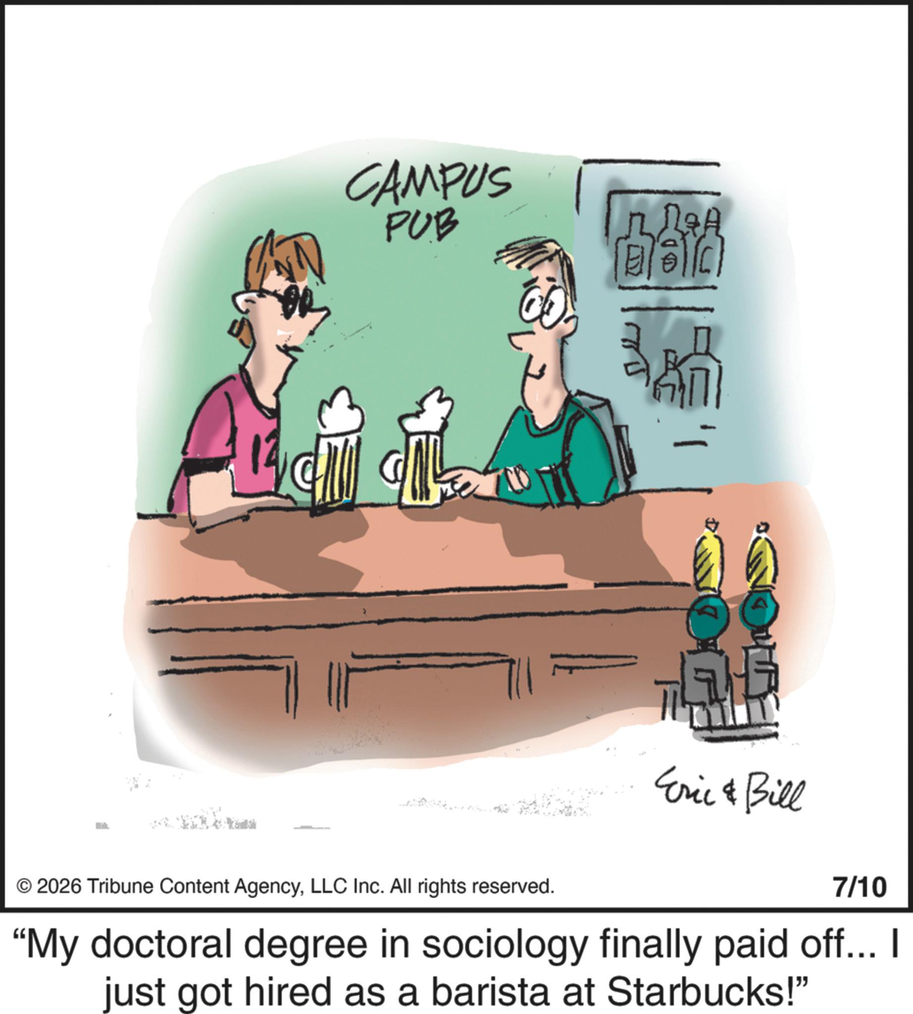 Clip art OCR: CAMPUS PUB UD R&A © 2026 Tribune Content AgencyLLC Inc. All rights reserved. Eric & Bill 7/10 "My doctoral degree in sociology finally paid off... I just got hired as a barista at Starbucks!" CAMPUS PUB UD R & A © 2026 Tribune Content AgencyLLC Inc. All rights reserved . Eric & Bill 7/10 " My doctoral degree in sociology finally paid off ... I just got hired as a barista at Starbucks ! "