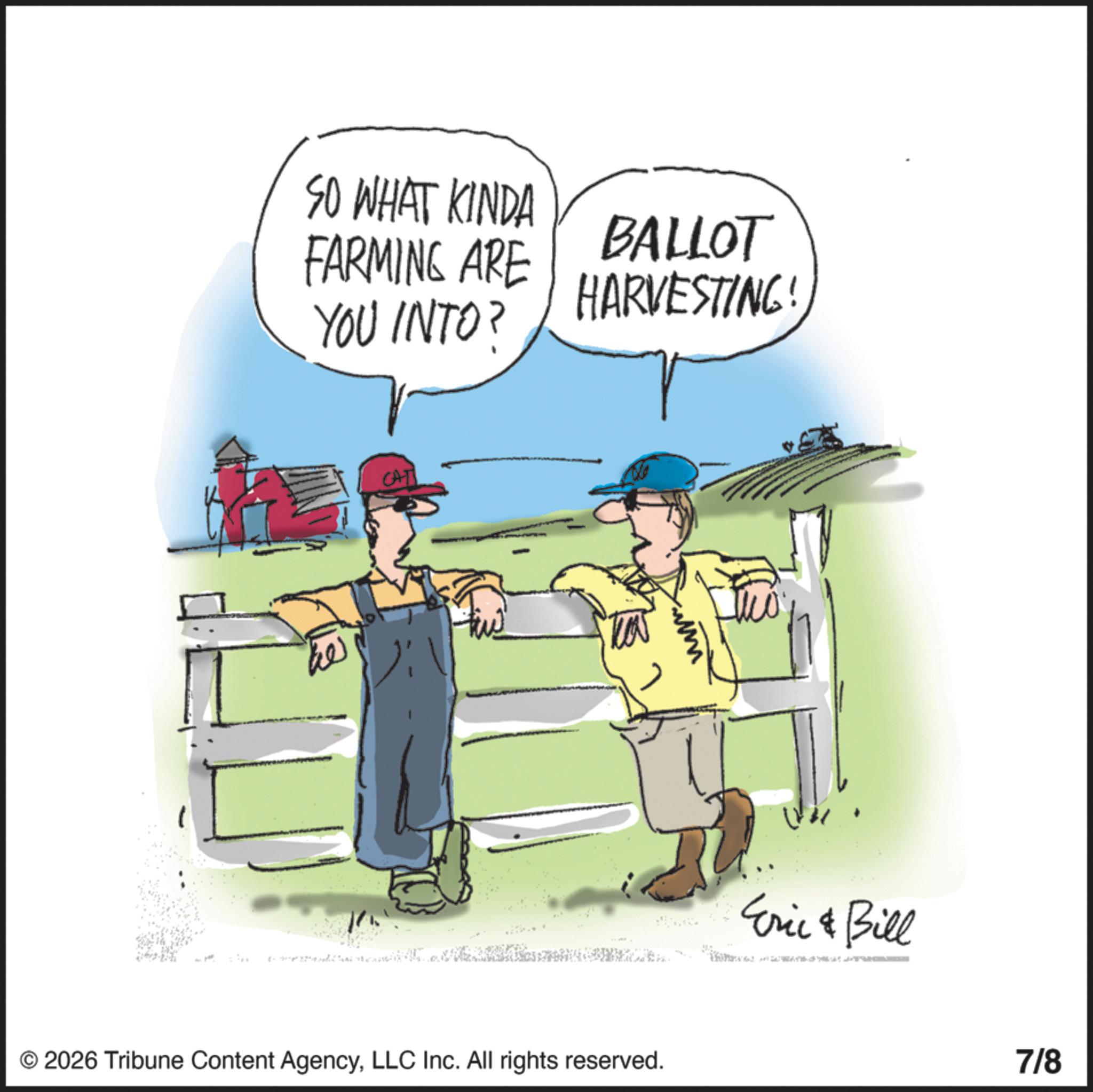 Agriculturist OCR: SO WHAT KINDA FARMING ARE YOU INTO? BALLOT HARVESTING! CAT © 2026 Tribune Content AgencyLLC Inc. All rights reserved. Eric & Bill 7/8 SO WHAT KINDA FARMING ARE YOU INTO ? BALLOT HARVESTING ! CAT © 2026 Tribune Content AgencyLLC Inc. All rights reserved . Eric & Bill 7/8