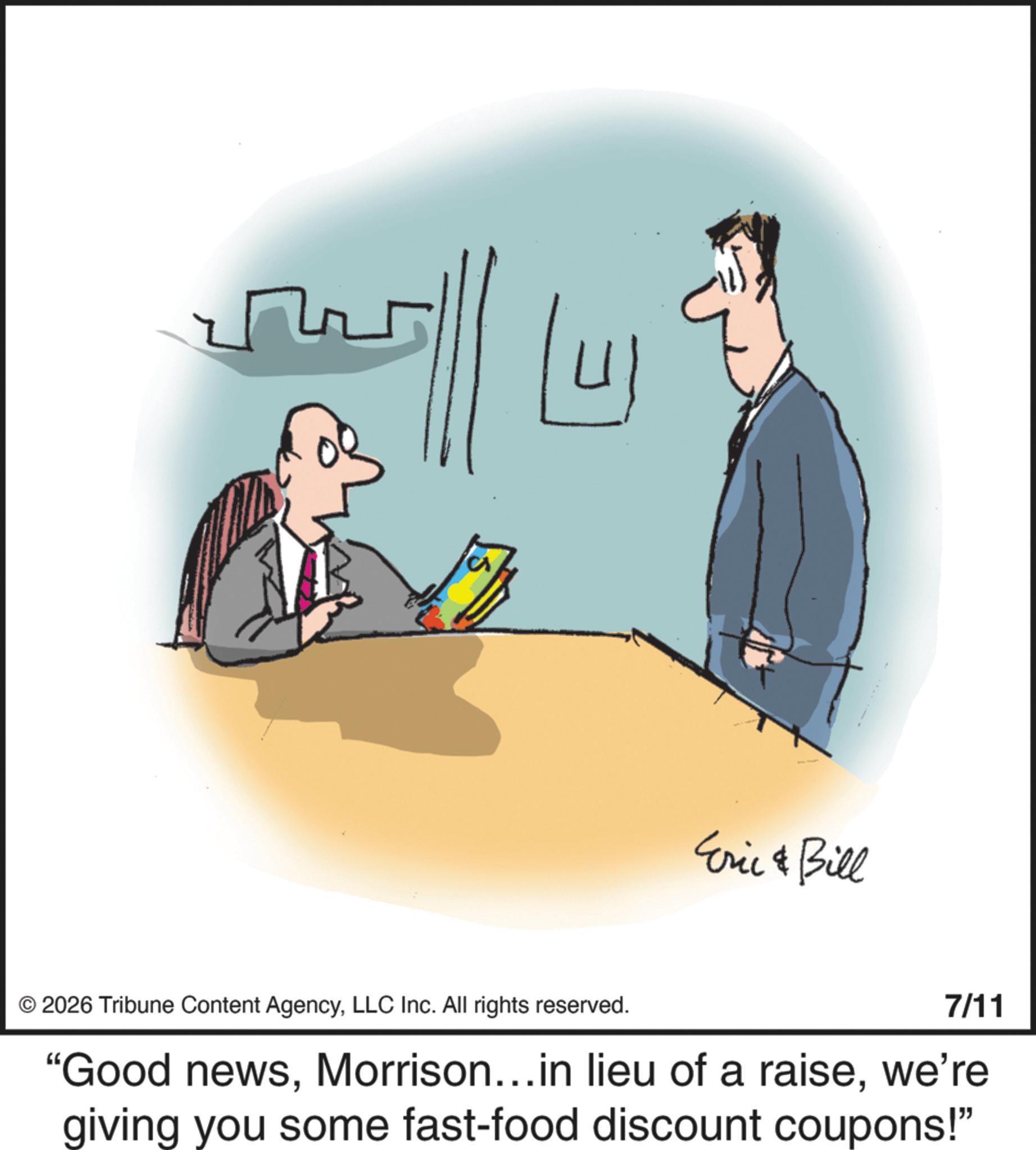 Fiction OCR: Eric & Bill © 2026 Tribune Content AgencyLLC Inc. All rights reserved. 7/11 "Good newswe're giving you some fast-food discount coupons!" Eric & Bill © 2026 Tribune Content AgencyLLC Inc. All rights reserved . 7/11 " Good newsMorrison ... in lieu of a raisewe're giving you some fast - food discount coupons ! "