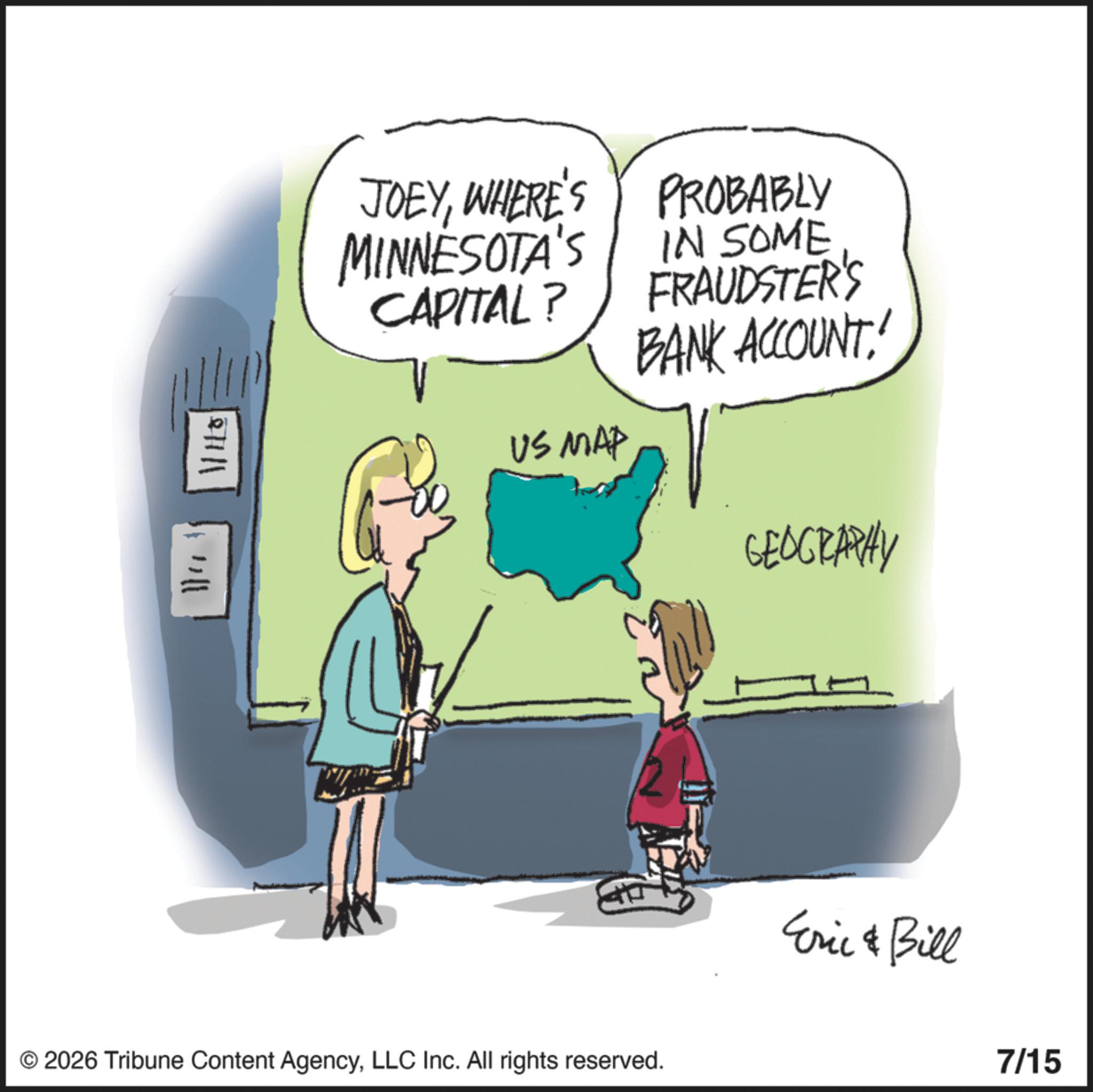 Animated cartoon OCR: +1111 JOEYWHERE'S MINNESOTA'S CAPITAL? PROBABLY IN SOME FRAUDSTER'S BANK ACCOUNT! US MAP © 2026 Tribune Content AgencyLLC Inc. All rights reserved. GEOGRAPHY Eric & Bill 7/15 +1111 JOEYWHERE'S MINNESOTA'S CAPITAL ? PROBABLY IN SOME FRAUDSTER'S BANK ACCOUNT ! US MAP © 2026 Tribune Content AgencyLLC Inc. All rights reserved . GEOGRAPHY Eric & Bill 7/15