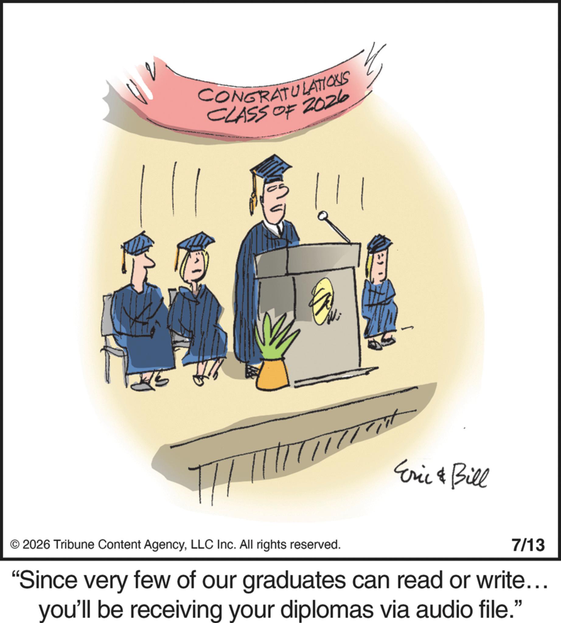Academic dress OCR: CONGRATULATIONS CLASS OF 2026 Eric & Bill © 2026 Tribune Content AgencyLLC Inc. All rights reserved. 7/13 "Since very few of our graduates can read or write... you'll be receiving your diplomas via audio file." CONGRATULATIONS CLASS OF 2026 Eric & Bill © 2026 Tribune Content AgencyLLC Inc. All rights reserved . 7/13 " Since very few of our graduates can read or write ... you'll be receiving your diplomas via audio file . "