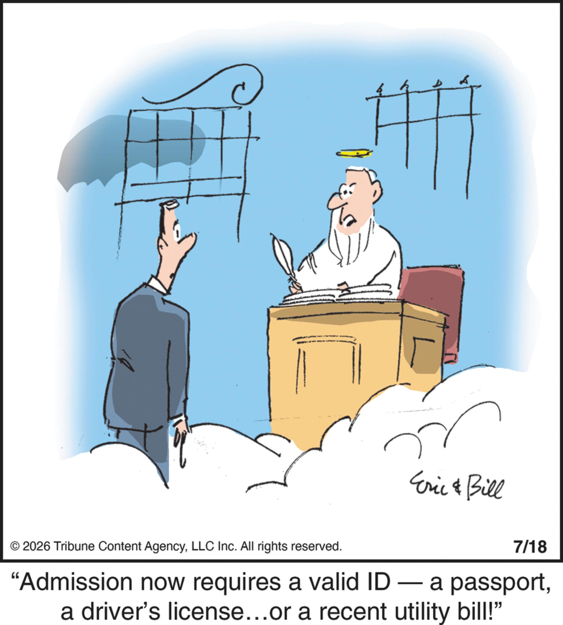 Fiction OCR: © 2026 Tribune Content AgencyLLC Inc. All rights reserved. Eric & Bill 7/18 "Admission now requires a valid ID — a passporta driver's license...or a recent utility bill!" © 2026 Tribune Content AgencyLLC Inc. All rights reserved . Eric & Bill 7/18 " Admission now requires a valid ID — a passporta driver's license ... or a recent utility bill ! "
