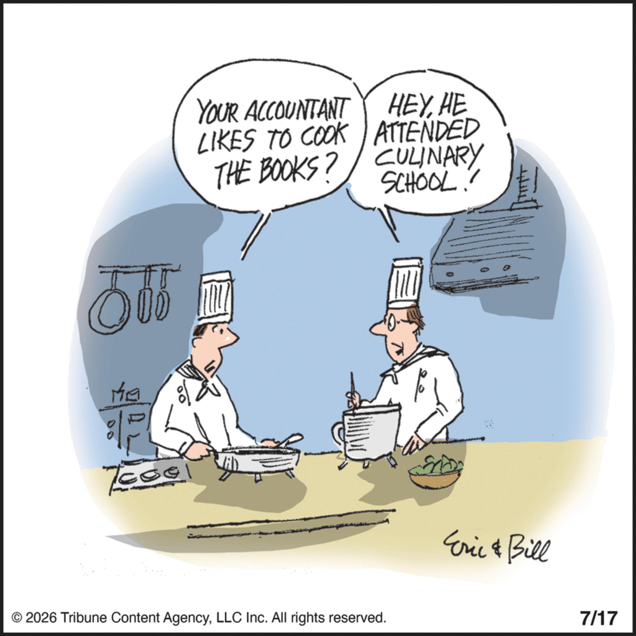 Animation OCR: Me YOUR ACCOUNTANT LIKES TO COOK THE BOOKS? HEYHE ATTENDED CULINARY SCHOOL! © 2026 Tribune Content AgencyLLC Inc. All rights reserved. 44 Eric & Bill 7/17 Me YOUR ACCOUNTANT LIKES TO COOK THE BOOKS ? HEYHE ATTENDED CULINARY SCHOOL ! © 2026 Tribune Content AgencyLLC Inc. All rights reserved . 44 Eric & Bill 7/17