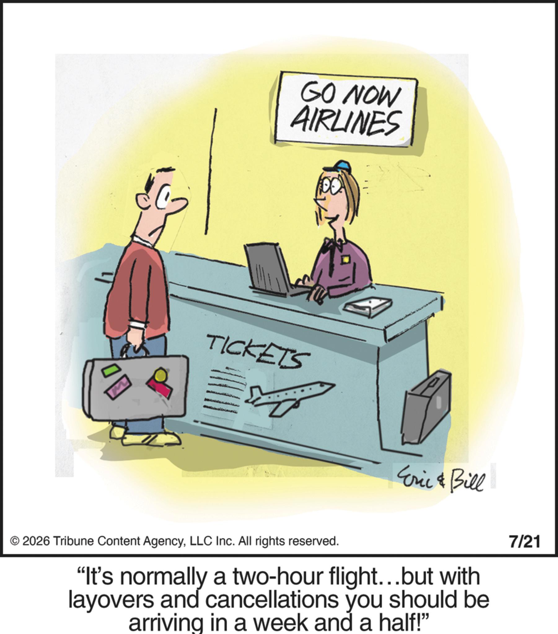 Animation OCR: GO NOW AIRLINES TICKETS Eric & Bill 2026 Tribune Content AgencyLLC Inc. All rights reserved. "It's normally a two-hour flight...but with layovers and cancellations you should be arriving in a week and a half!" 7/21 GO NOW AIRLINES TICKETS Eric & Bill 2026 Tribune Content AgencyLLC Inc. All rights reserved . " It's normally a two - hour flight ... but with layovers and cancellations you should be arriving in a week and a half ! " 7/21