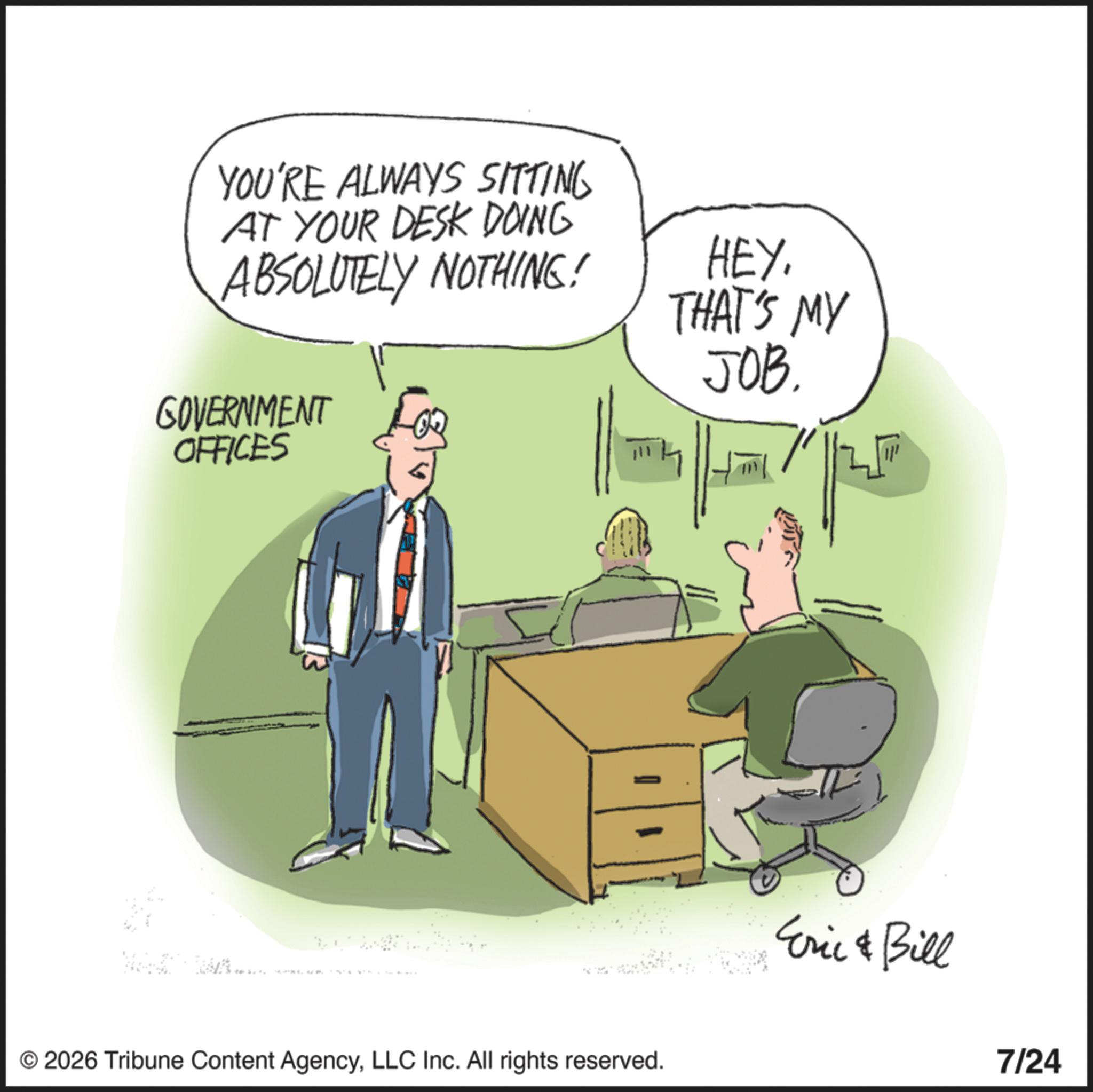Photo caption OCR: YOU'RE ALWAYS SITTING AT YOUR DESK DOING ABSOLUTELY NOTHING! HEY. THAT'S MY JOB. GOVERNMENT OFFICES © 2026 Tribune Content AgencyLLC Inc. All rights reserved. Eric & Bill 7/24 YOU'RE ALWAYS SITTING AT YOUR DESK DOING ABSOLUTELY NOTHING ! HEY . THAT'S MY JOB . GOVERNMENT OFFICES © 2026 Tribune Content AgencyLLC Inc. All rights reserved . Eric & Bill 7/24