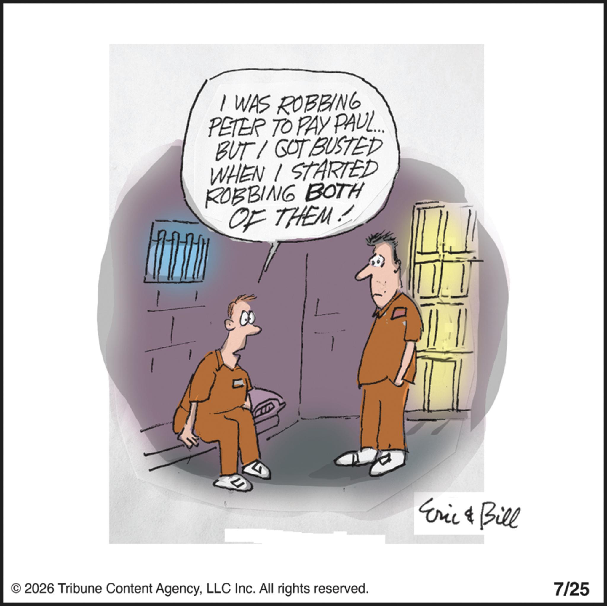 Animated cartoon OCR: I WAS ROBBING PETER TO PAY PAUL... BUT GOT BUSTED WHEN I STARTED ROBBING BOTH OF THEM! © 2026 Tribune Content AgencyLLC Inc. All rights reserved. Eric & Bill 7/25 I WAS ROBBING PETER TO PAY PAUL ... BUT GOT BUSTED WHEN I STARTED ROBBING BOTH OF THEM ! © 2026 Tribune Content AgencyLLC Inc. All rights reserved . Eric & Bill 7/25