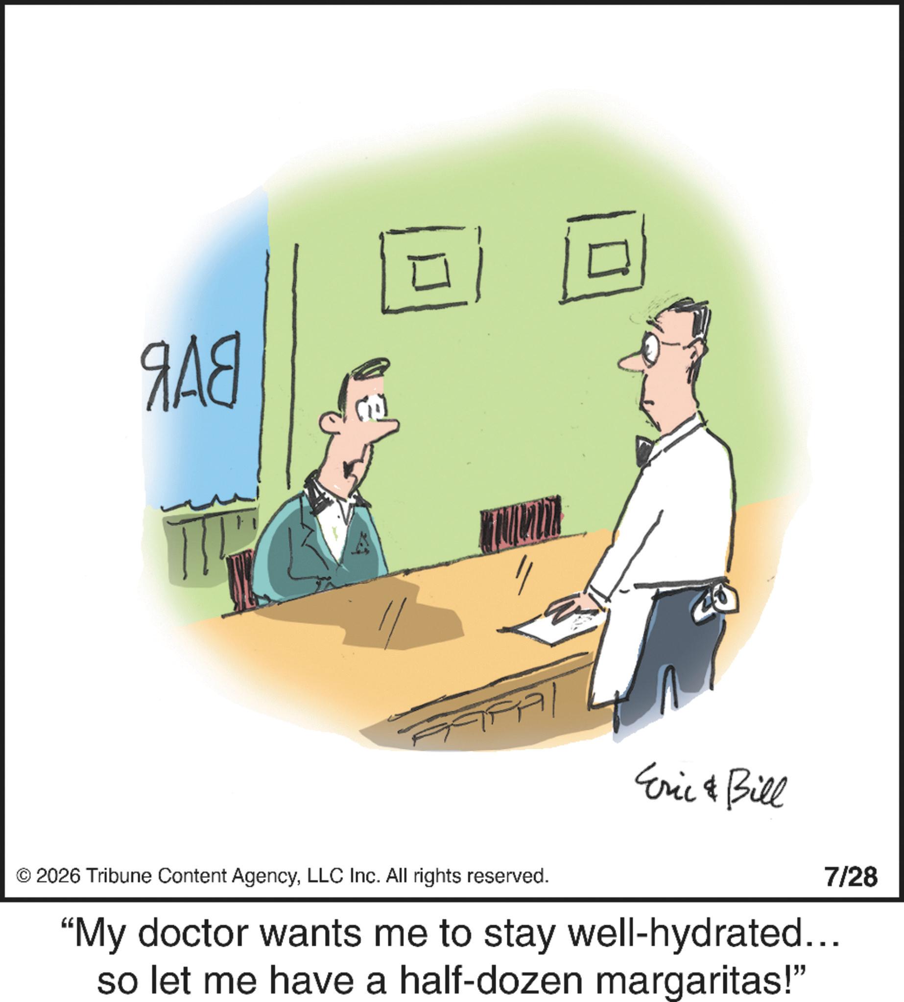 Fiction OCR: ??? © 2026 Tribune Content AgencyLLC Inc. All rights reserved. Eric & Bill 7/28 "My doctor wants me to stay well-hydrated... so let me have a half-dozen margaritas!" ??? © 2026 Tribune Content AgencyLLC Inc. All rights reserved . Eric & Bill 7/28 " My doctor wants me to stay well - hydrated ... so let me have a half - dozen margaritas ! "