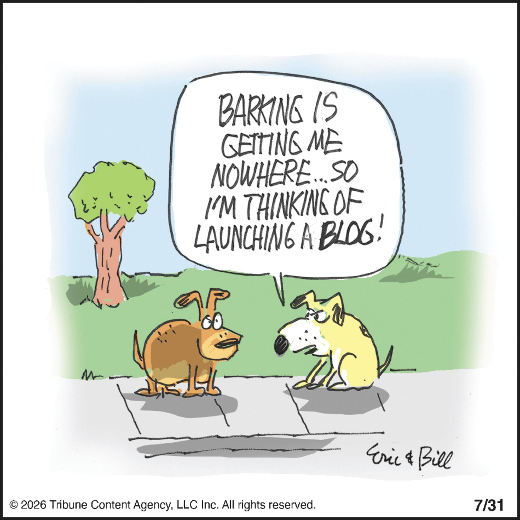 Photo caption OCR: BARKING IS GETTING ME NOWHERE... SO I'M THINKING OF LAUNCHING A BLOG! M 27/5/6 © 2026 Tribune Content AgencyLLC Inc. All rights reserved. Eric & Bill 7/31 BARKING IS GETTING ME NOWHERE ... SO I'M THINKING OF LAUNCHING A BLOG ! M 27/5/6 © 2026 Tribune Content AgencyLLC Inc. All rights reserved . Eric & Bill 7/31