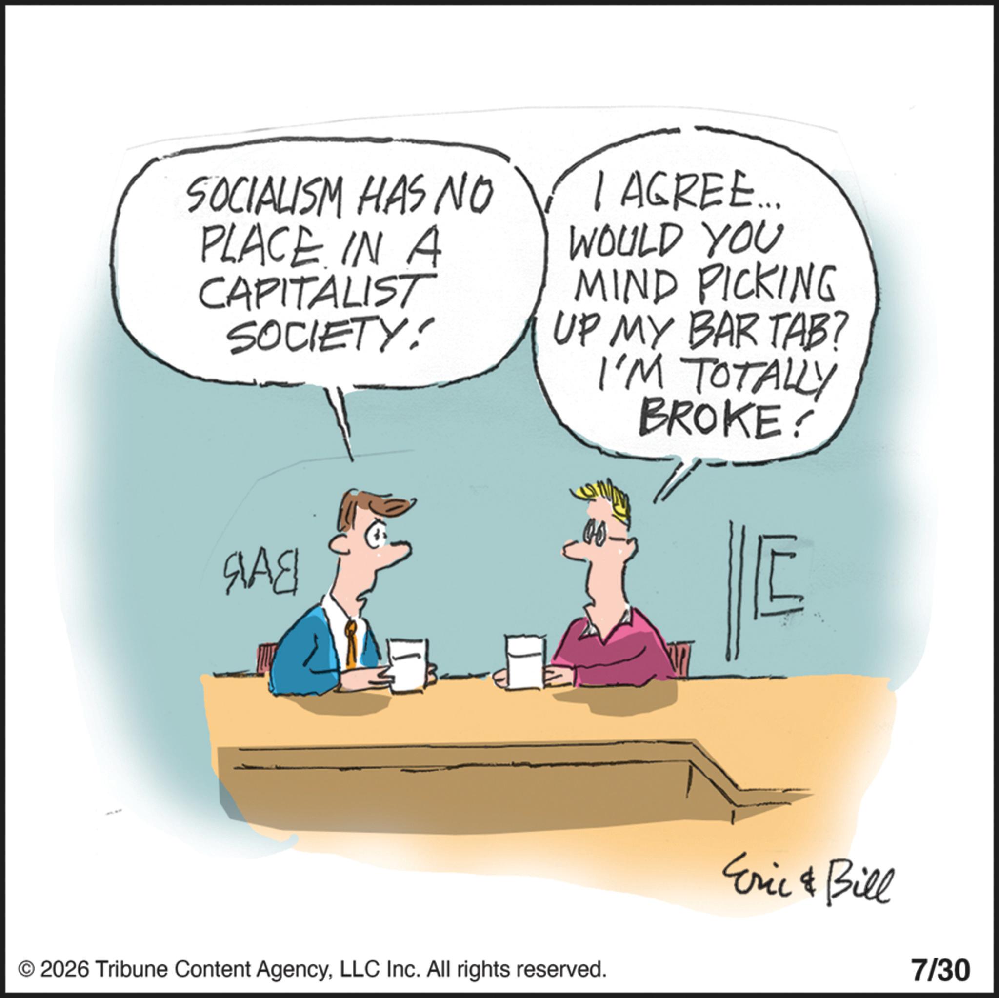 Animation OCR: SOCIALISM HAS NO PLACE IN A CAPITALIST SOCIETY! I AGREE... WOULD YOU MIND PICKING UP MY BAR TAB? I'M TOTALLY BROKE? SAE © 2026 Tribune Content AgencyLLC Inc. All rights reserved. Eric & Bill 7/30 SOCIALISM HAS NO PLACE IN A CAPITALIST SOCIETY ! I AGREE ... WOULD YOU MIND PICKING UP MY BAR TAB ? I'M TOTALLY BROKE ? SAE © 2026 Tribune Content AgencyLLC Inc. All rights reserved . Eric & Bill 7/30