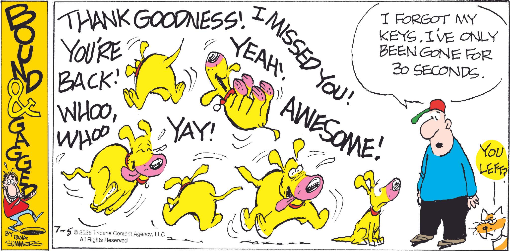 Animated cartoon OCR: ? I MISSED YOU! YEAH!! THANK GOODNESS! YOU'RE BACK! I FORGOT MY KEYSI'VE ONLY BEEN GONE FOR 30 SECONDS. WHOOWHOO YAY! AWESOME! BY CANA SUMMERS 7-52026 Tribune Content AgencyLLC All Rights Reserved 2 3 You LEFT ? I MISSED YOU ! YEAH !! THANK GOODNESS ! YOU'RE BACK ! I FORGOT MY KEYSI'VE ONLY BEEN GONE FOR 30 SECONDS . WHOOWHOO YAY ! AWESOME ! BY CANA SUMMERS 7-52026 Tribune Content AgencyLLC All Rights Reserved 2 3 You LEFT