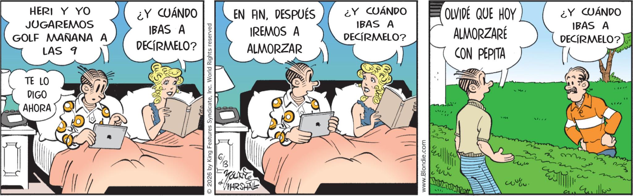 Gesture OCR: HERI Y YO JUGAREMOS GOLF MAÑANA A LAS 9 ¿Y CUÁNDO IBAS A DECÍRMELO? TE LO DIGO AHORA © 2026 by King Features SyndicateInc. World Rights reserved YOU'VE MARSHAL EN ANDESPUÉS IREMOS A ALMORZAR ¿Y CUÁNDO IBAS A DECÍRMELO? OLVIDÉ QUE HOY ALMORZARÉ CON PEPITA ¿Y CUÁNDO IBAS A DECIRMELO? www.Blondie.com ??? ?? ???? HERI Y YO JUGAREMOS GOLF MAÑANA A LAS 9 ¿ Y CUÁNDO IBAS A DECÍRMELO ? TE LO DIGO AHORA © 2026 by King Features SyndicateInc. World Rights reserved YOU'VE MARSHAL EN ANDESPUÉS IREMOS A ALMORZAR ¿ Y CUÁNDO IBAS A DECÍRMELO ? OLVIDÉ QUE HOY ALMORZARÉ CON PEPITA ¿ Y CUÁNDO IBAS A DECIRMELO ? www.Blondie.com ??? ?? ????
