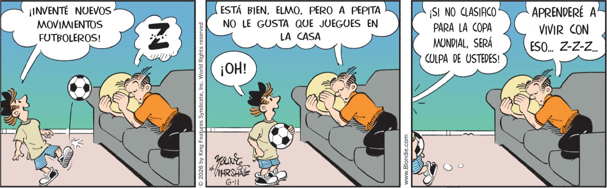 Photo caption OCR: ¡INVENTÉ NUEVOS MOVIMIENTOS FUTBOLEROS! 2026 by King Features SyndicateInc. World Rights reserved Youvre MARSHAL 6-11 IRO ¡OH! ESTÁ BIENPERO A PEPITA NO LE GUSTA QUE JUEGUES EN LA CASA ¡SI NO CLASIFICO PARA LA COPA MUNDIALSERÁ CULPA DE USTEDES! APRENDERÉ A VIVIR CON ESO... Z-Z-Z... www.Blondie.com ¡ INVENTÉ NUEVOS MOVIMIENTOS FUTBOLEROS ! 2026 by King Features SyndicateInc. World Rights reserved Youvre MARSHAL 6-11 IRO ¡ OH ! ESTÁ BIENPERO A PEPITA NO LE GUSTA QUE JUEGUES EN LA CASA ¡ SI NO CLASIFICO PARA LA COPA MUNDIALSERÁ CULPA DE USTEDES ! APRENDERÉ A VIVIR CON ESO ... Z - Z - Z ... www.Blondie.com