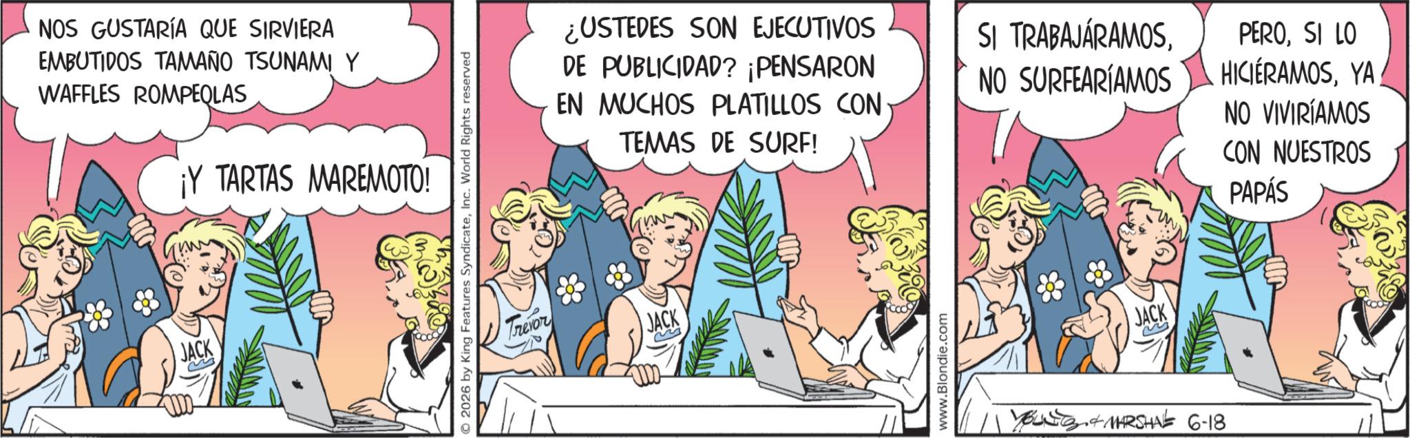 Publication OCR: NOS GUSTARÍA QUE SIRVIERA EMBUTIDOS TAMAÑO TSUNAMI Y WAFFLES ROMPEQLAS JACK ¡Y TARTAS MAREMOTO! (m(W) © 2026 by King Features SyndicateInc. World Rights reserved Trevor ¿USTEDES SON EJECUTIVOS DE PUBLICIDAD? ¡PENSARON EN MUCHOS PLATILLOS CON TEMAS DE SURF! JACK www.Blondie.com SI TRABAJÁRAMOSNO SURFEARÍAMOS PEROSI LO HICIERAMOSYA NO VIVIRÍAMOS CON NUESTROS PAPÁS JACK YOUNG & MARSHAL 6-18 NOS GUSTARÍA QUE SIRVIERA EMBUTIDOS TAMAÑO TSUNAMI Y WAFFLES ROMPEQLAS JACK ¡ Y TARTAS MAREMOTO ! ( m ( W ) © 2026 by King Features SyndicateInc. World Rights reserved Trevor ¿ USTEDES SON EJECUTIVOS DE PUBLICIDAD ? ¡ PENSARON EN MUCHOS PLATILLOS CON TEMAS DE SURF ! JACK www.Blondie.com SI TRABAJÁRAMOSNO SURFEARÍAMOS PEROSI LO HICIERAMOSYA NO VIVIRÍAMOS CON NUESTROS PAPÁS JACK YOUNG & MARSHAL 6-18