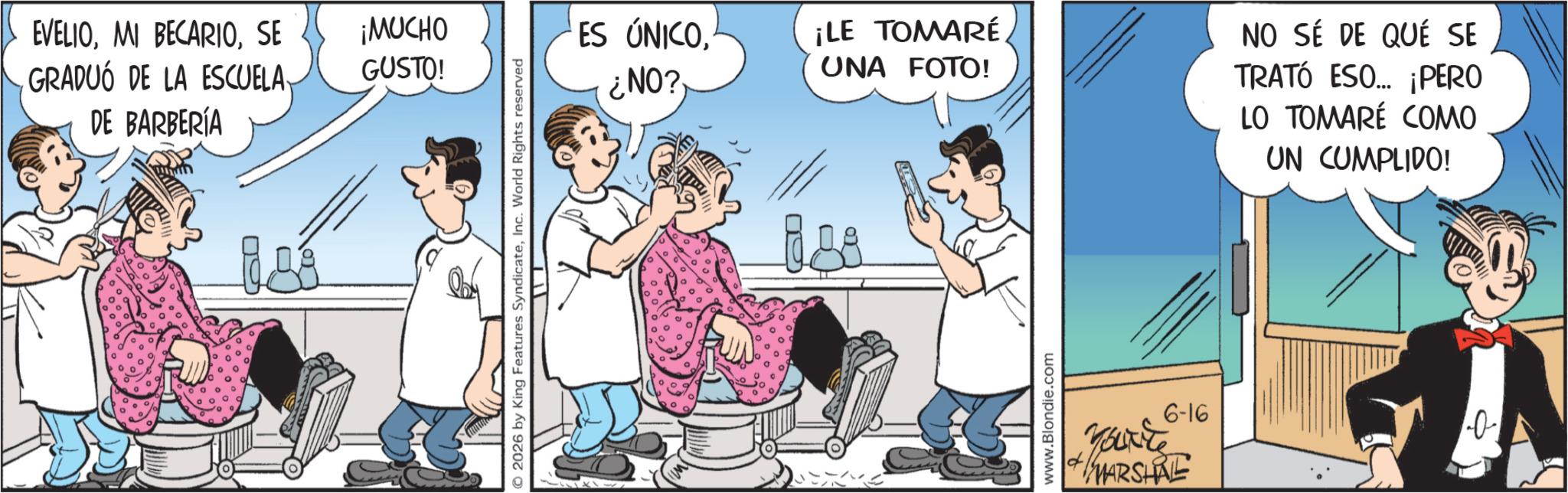 Humour OCR: EVELIOSE GRADUÓ DE LA ESCUELA DE BARBERÍA ¡MUCHO GUSTO! © 2026 by King Features SyndicateInc. World Rights reserved ES ÚNICO¿NO? ¡LE TOMARÉ UNA FOTO! NO SÉ DE QUÉ SE TRATÓ ESO... ¡PERO LO TOMARÉ COMO UN CUMPLIDO! www.Blondie.com You're MARSHAL 6-16 A EVELIOMI BECARIOSE GRADUÓ DE LA ESCUELA DE BARBERÍA ¡ MUCHO GUSTO ! © 2026 by King Features SyndicateInc. World Rights reserved ES ÚNICO¿ NO ? ¡ LE TOMARÉ UNA FOTO ! NO SÉ DE QUÉ SE TRATÓ ESO ... ¡ PERO LO TOMARÉ COMO UN CUMPLIDO ! www.Blondie.com You're MARSHAL 6-16 A