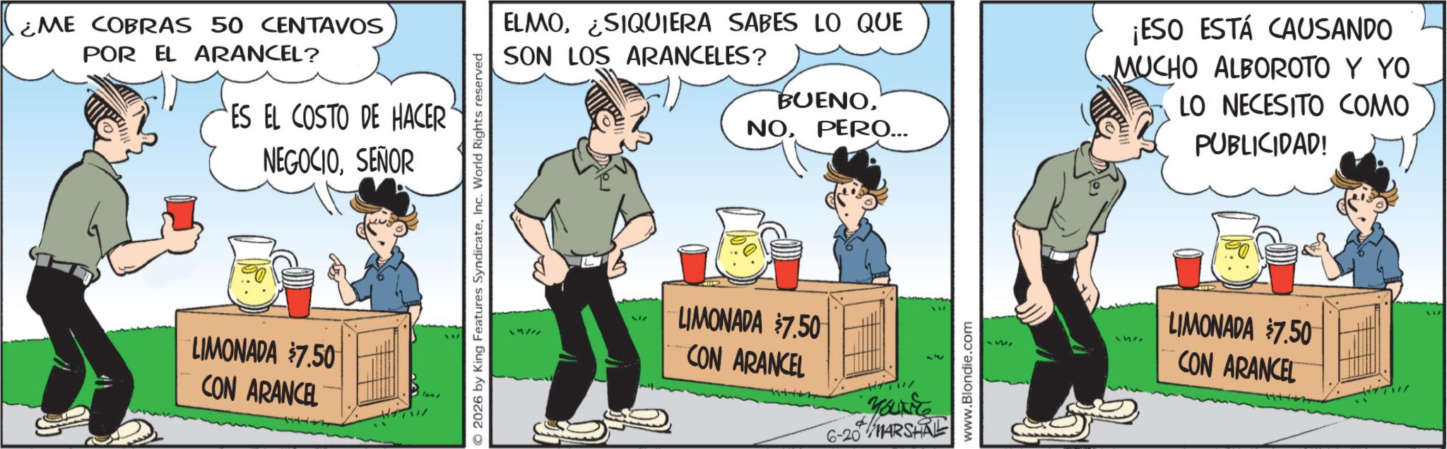 Animated cartoon OCR: ¿ME COBRAS 50 CENTAVOS POR EL ARANCEL? ES EL COSTO DE HACER NEGOCIOSEÑOR LIMONADA $7.50 CON ARANCEL 2026 by King Features SyndicateInc. World Rights reserved 14/ ELMOSIQUIERA SABES LO QUE SON LOS ARANCELES? BUENOPERO... ¡ESO ESTÁ CAUSANDO MUCHO ALBOROTO Y YO LO NECESITO COMO PUBLICIDAD! 317 LIMONADA $7.50 CON ARANCEL 6-20 MARSHAL www.Blondie.com 251 LIMONADA $7.50 CON ARANCEL ¿ ME COBRAS 50 CENTAVOS POR EL ARANCEL ? ES EL COSTO DE HACER NEGOCIOSEÑOR LIMONADA $ 7.50 CON ARANCEL 2026 by King Features SyndicateInc. World Rights reserved 14 / ELMOSIQUIERA SABES LO QUE SON LOS ARANCELES ? BUENOPERO ... ¡ ESO ESTÁ CAUSANDO MUCHO ALBOROTO Y YO LO NECESITO COMO PUBLICIDAD ! 317 LIMONADA $ 7.50 CON ARANCEL 6-20 MARSHAL www.Blondie.com 251 LIMONADA $ 7.50 CON ARANCEL