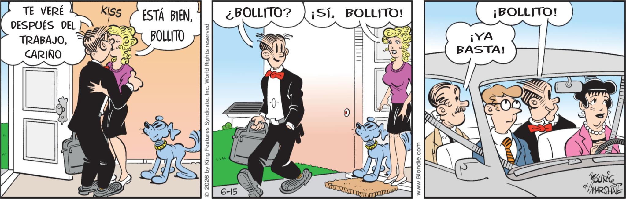 Comic book OCR: TE VERÉ DESPUÉS DEL TRABAJOCARIÑO KISS ESTÁ BIENBOLLITO © 2026 by King Features SyndicateInc. World Rights reserved 6-15 ¿BOLLITO? ¡SíBOLLITO! ¡BOLLITO! ¡YA BASTA! www.Blondie.com Youkice MARSHAL TE VERÉ DESPUÉS DEL TRABAJOCARIÑO KISS ESTÁ BIENBOLLITO © 2026 by King Features SyndicateInc. World Rights reserved 6-15 ¿ BOLLITO ? ¡ SíBOLLITO ! ¡ BOLLITO ! ¡ YA BASTA ! www.Blondie.com Youkice MARSHAL
