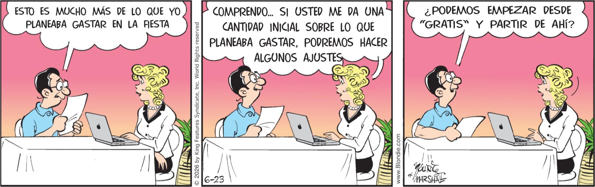 Animated cartoon OCR: ESTO ES MUCHO MÁS DE LO QUE YO PLANEABA GASTAR EN LA FIESTA O2026 by King Features SyndicateInc. World Rights reserved 6-23 COMPRENDO... SI USTED ME DA UNA CANTIDAD INICIAL SOBRE LO QUE PLANEABA GASTARPODREMOS HACER ALGUNOS AJUSTES ¿PODEMOS EMPEZAR DESDE "GRATIS Y PARTIR DE AHÍ? www.Blondie.com MARSHAL ESTO ES MUCHO MÁS DE LO QUE YO PLANEABA GASTAR EN LA FIESTA O2026 by King Features SyndicateInc. World Rights reserved 6-23 COMPRENDO ... SI USTED ME DA UNA CANTIDAD INICIAL SOBRE LO QUE PLANEABA GASTARPODREMOS HACER ALGUNOS AJUSTES ¿ PODEMOS EMPEZAR DESDE " GRATIS Y PARTIR DE AHÍ ? www.Blondie.com MARSHAL