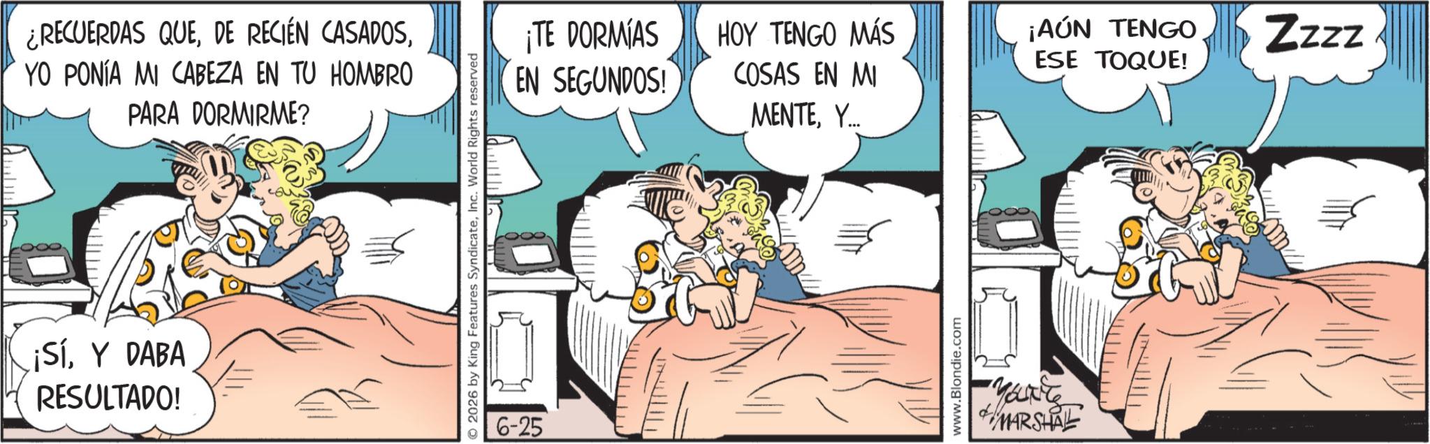 Fictional character OCR: ¿RECUERDAS QUEYO PONÍA MI CABEZA EN TU HOMBRO PARA DORMIRME? ¡SíY DABA RESULTADO! © 2026 by King Features SyndicateInc. World Rights reserved 6-25 ¡TE DORMIAS EN SEGUNDOS! HOY TENGO MÁS COSAS EN MI ¡AÚN TENGO ESE TOQUE! Zzzz MENTEY... www.Blondie.com MARSHAL ¿ RECUERDAS QUEDE RECIÉN CASADOSYO PONÍA MI CABEZA EN TU HOMBRO PARA DORMIRME ? ¡ SíY DABA RESULTADO ! © 2026 by King Features SyndicateInc. World Rights reserved 6-25 ¡ TE DORMIAS EN SEGUNDOS ! HOY TENGO MÁS COSAS EN MI ¡ AÚN TENGO ESE TOQUE ! Zzzz MENTEY ... www.Blondie.com MARSHAL